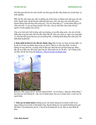 Tư duy tích cực                                                         dotchuoinon.com

biết thời gian đòi hỏi cho một vấn đề, chờ thời gian đó đến. Đây thuần túy là kiến thức và
kinh nghiệm.

Mỗi vấn đề, mỗi công việc, đều có những chu trình riêng và những mốc thời gian cho chu
trình. Người hiểu vấn đề thì kiên nhẫn đợi thời gian, làm việc theo chu trình thời gian.
Người không hiểu thì bồn chồn nóng nảy “Tại sao chưa thấy gì?” và làm thêm điều gì đó
chưa nên làm, vì vậy mà hỏng chuyện. Cho nên, việc gì chưa biết chưa rành, thì học
người có kinh nghiệm hơn chỉ lại.

Chú sư tử rình mồi, biết là dòng suối này thường có nai đến uống nước, cho nên cứ kiên
nhẫn nằm trong bụi rậm, hết trưa đến chiều đến tối, hôm nay chưa có, ngày mai cũng phải
có. Căn bản thời gian tính này mà còn không biết, và không hành động theo thời gian, thì
nhất định là phải đói.

2. Kiên nhẫn là kiên trì cho đến lúc thành công. Đây là mức cao hơn của kiên nhẫn, và
là yếu tố số một của thành công trong các dự án. Nếu ta có một mục đích, và mắt ta
không rời mục đích đó, cứ gắng công đi đến mục đích dù mưa gió bão bùng hay động
đất, thì ta sẽ đến mục đích một ngày nào đó. Đây thuần túy là vấn đề y’ chí. Chúng ta đã
nói đến vấn đề này trong bài Kiên trì—Yếu tố số một của thành công.




Kiên trì ở đây, ngoài yếu tố “đi hoài cũng tới đích”, nó còn hàm y’ nghị lực chiến thắng 3
lọai tiêu cực trên đường đi—tiêu cực từ chính mình, tiêu cực từ hoàn cảnh, và tiêu cực từ
người khác.
.

• Tiêu cực từ chính mình là không tự tin vào mình, không tin là mình có thể có tài
năng, không tin là mình có thể thành công. Người không tin vào mình thì không bao giờ
đến đích vì họ không bao giờ đi, vì họ tin là họ không đủ sức đi. Đây là chưa đánh đã
thua.



Trần Đình Hoành                                                                       156
 