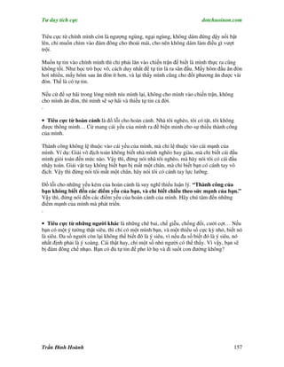 Tư duy tích cực                                                          dotchuoinon.com

Tiêu cực từ chính mình còn là ngượng ngùng, ngại ngùng, không dám đứng dậy nổi bật
lên, chỉ muốn chìm vào đám đông cho thoải mái, cho nên không dám làm điều gì vượt
trội.

Muốn tự tin vào chính mình thì chỉ phải lăn vào chiến trận để biết là mình thực ra cũng
không tồi. Như học trò học võ, cách duy nhất để tự tin là ra sân đấu. Mấy hôm đầu ăn đòn
hơi nhiều, mấy hôm sau ăn đòn ít hơn, và lại thấy mình cũng cho đối phương ăn được vài
đòn. Thế là có tự tin.

Nếu cứ để sợ hãi trong lòng mình níu mình lại, không cho mình vào chiến trận, không
cho mình ăn đòn, thì mình sẽ sợ hãi và thiếu tự tin cả đời.
.

• Tiêu cực từ hoàn cảnh là đổ lỗi cho hoàn cảnh. Nhà tôi nghèo, tôi có tật, tôi không
được thông minh… Cứ mang cái yếu của mình ra để biện minh cho sự thiếu thành công
của mình.

Thành công không lệ thuộc vào cái yếu của mình, mà chỉ lệ thuộc vào cái mạnh của
mình. Ví dụ: Giải vô địch toán không biết nhà mình nghèo hay giàu, mà chỉ biết cái đầu
mình giỏi toán đến mức nào. Vậy thì, đừng nói nhà tôi nghèo, mà hãy nói tôi có cái đầu
nhậy toán. Giải vật tay không biết bạn bị mất một chân, mà chỉ biết bạn có cánh tay vô
địch. Vậy thì đừng nói tôi mất một chân, hãy nói tôi có cánh tay lực lưỡng.

Đổ lỗi cho những yếu kém của hoàn cảnh là suy nghĩ thiếu luận lý. “Thành công của
bạn không biết đến các điểm yếu của bạn, và chỉ biết chiều theo sức mạnh của bạn.”
Vậy thì, đừng nói đến các điểm yếu của hoàn cảnh của mình. Hãy chú tâm đến những
điểm mạnh của mình mà phát triển.
.

• Tiêu cực từ những người khác là những chê bai, chế giễu, chống đối, cười cợt… Nếu
bạn có một ý tưởng thật siêu, thì chỉ có một mình bạn, và một thiểu số cực kỳ nhỏ, biết nó
là siêu. Đa số người còn lại không thể biết đó là ý siêu, vì nếu đa số biết đó là ý siêu, nó
nhất định phải là ý xoàng. Cái thật hay, chỉ một số nhỏ người có thể thấy. Vì vậy, bạn sẽ
bị đám đông chế nhạo. Bạn có đủ tự tin để phe lờ họ và đi suốt con đường không?




Trần Đình Hoành                                                                         157
 