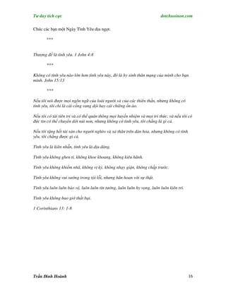 Tư duy tích cực                                                          dotchuoinon.com

Chúc các bạn một Ngày Tình Yêu dịu ngọt.

       ***


Thượng đế là tình yêu. 1 John 4:8

       ***

Không có tình yêu nào lớn hơn tình yêu này, đó là hy sinh thân mạng của mình cho bạn
mình. John 15:13

       ***

Nếu tôi nói được mọi ngôn ngữ của loài người và của các thiên thần, nhưng không có
tình yêu, tôi chỉ là cái cồng vang dội hay cái chiêng ồn ào.

Nếu tôi có tài tiên tri và có thể quán thông mọi huyền nhiệm và mọi tri thức, và nếu tôi có
đức tin có thể chuyển dời núi non, nhưng không có tình yêu, tôi chẳng là gì cả.

Nếu tôi tặng hết tài sản cho người nghèo và xả thân trên dàn hỏa, nhưng không có tình
yêu, tôi chẳng được gì cả.

Tình yêu là kiên nhẫn, tình yêu là dịu dàng.

Tình yêu không ghen ti, không khoe khoang, không kiêu hãnh.

Tình yêu không khiếm nhã, không vị kỷ, không nhạy giận, không chấp trước.

Tình yêu không vui sướng trong tội lỗi, nhưng hân hoan với sự thật.

Tình yêu luôn luôn bảo vệ, luôn luôn tin tưởng, luôn luôn hy vọng, luôn luôn kiên trì.

Tình yêu không bao giờ thất bại.

1 Corinthians 13: 1-8




Trần Đình Hoành                                                                          16
 