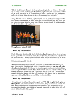 Tư duy tích cực                                                         dotchuoinon.com

“Đây là vấn đề lớn cho đất nước và cho cả guồng máy giáo dục (vì thế, ta có chiến dịch
nói “Không” với tiêu cực trong giáo dục). Chúng ta phải vững tâm để xua luồng văn hóa
dối trá đi xa. Nếu không thì rất khó phát triển đất nước. Chỉ trong một ngôi trường nhỏ,
thiếu chữ tín là bao nhiêu xào xáo đã xảy ra rồi, huống chi là cả một nước.”

Trong phát triển kinh tế, chính trị, hay thương mãi, chữ tín cực kỳ quan trọng. Nếu nhà
nước nói mà dân không tin, thì chẳng chính sách nào có thể thành công. Nếu người tiêu
thụ không tin công ty, thì công ty sập tiệm. Nếu bạn có danh tiếng là lời nói không đáng
tin, thì rất khó để tìm việc hay làm ăn.




Nhưng làm sao ta thành thật?

1. Thành thật với chính mình

Người thứ nhất ta cần thành thật là với chính mình. Bạn đã gặpngười nào cứ mở miệng ra
là làm người khác bực mình, hoặc vì nói chuyện đâm chọc, hoặc vô duyên, hoặc thiếu tế
nhị, hoặc kiêu căng… nhưng người đó hầu như chẳng bao giờ biết mình có tật đó không?

Biết mình không phải là việc dễ.

Mình phải dành thời gian yên lặng mỗi ngày, quán sát mình một tí xem mình có kiêu
căng không, có hay thiếu thành thật không… Nếu mình không có “thời gian mỗi ngày
để quán sát mình”, dù là chỉ vài phút, thì mình không thể thành thật với chính mình, vì
mình không thể biết được là mình không thành thật đến mức nào. Mà nếu ta không thành
thật với chính mình, thì bảo đảm là ta không thành thật với cả thế giới. Cho nên thành
thật với chính mình là điểm khởi đầu. Nếu bạn không khởi đầu nơi này, thì nên bỏ luôn
đọan sau vì không thể có đoạn sau nếu không có điểm khởi đầu.

2. Thành thật với người khác

• Công thức căn bản thì quá dễ, phải không các bạn? Nói thật có nghĩa là nói sự thật;
không dối trá. Cái bàn màu xanh thì nói là màu xanh, đừng nói là màu đỏ. Giản dị thế
thôi. Đừng bóp méo sự thật để thổi phòng mình lên như là “Tôi là sinh viên cao học”
trong khi mình đang học năm thứ hai đại học thôi. Không biết thì nói là không biết, biết
thì nói là biết. Có gì là phức tạp đâu?


Trần Đình Hoành                                                                       160
 