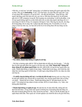 Tư duy tích cực                                                        dotchuoinon.com

• Đôi khi, có một loại “nói thật” nhưng thực ra là đánh lạc hướng để người nghe hiểu lầm
sự thực. Đây gọi là misleading. Ví dụ: “Các bạn bước vào tiệm đầu tiên ngày thứ 7 này
sẽ mua được HP computers với giá hạ 50% , cho đến khi hết hàng.” Sáng thứ bảy, 500
người sắp hàng trước khi tiệm mở cửa, mở cửa ra, 500 chen lấn người ùa vào để giành
giật chỉ có 2 HP computers trong đó. Đó là quảng cáo misleading, và đó là phi pháp, vì đa
số mọi người không nghĩ là cả một chiến dịch cho cả mấy trăm người sắp hàng chỉ có 2
món hàng (Có thể là 10 hay 15 computers thì hợp ly’ hơn). Nếu ông tòa nào đó, cho rằng
đó là hợp pháp, thì nó cũng vẫn vi phạm đạo đức thương mãi. Và dĩ nhiên, là với các
công ty lươn lẹo như vậy, các bạn nên tự hỏi là có tin tưởng được để mua hàng của họ
không.




• Tuy nhiên, thành thật không có nghĩa là nói bậy.

– Nói bậy ta thường nghe nhất là “Để tui thành thật nói điều này cho bà nghe…” rồi tiếp
theo là một màn phê phán làm người ta tối tăm mày mặt. Chữ “thành thật” không thể
được dùng để xúc phạm người khác như thế, nhất là đối với bạn bè hay người thân của
mình. Thành thật không có nghĩa là lạm dụng. Thành thật là nội dung, cách trình bày nhã
nhặn làm mát lòng người là hình thức. Có phở ngon cũng không thể bỏ vào chậu rửa chân
mời bạn ăn.

– Có nhiều chuyện không thể nói, vì nó liên hệ đến bí mật thương mãi của công ty hay
bí mật quốc phòng, hay chuyện đời tư người khác, hay chuyện người khác tâm sự riêng
với mình… không thể nói ra được. Thành thật không phải là “đài phát thanh chợ cầu
muối.” Cái miệng nói lảm nhảm sẽ kiện cái thân. Đó là vô trách nhiệm, vô y’ thức, chứ
không phải thành thật.

• Thành thật không có nghĩa là ngu. Bí mật làm ăn, bí mật chiến đấu, không thể cho
địch thủ biết được. Trong chiến trận người ta thường hay misleading địch thủ bằng các
đòn như là dương đông kích tây, thực mà hư hư mà thực… Đây là vấn đề rất phức tạp về
nghệ thuật chiến đấu. Theo quan sát và kinh nghiệm của mình thì nếu ta rất giỏi biến hóa,



Trần Đình Hoành                                                                      161
 