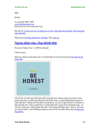 Tư duy tích cực                                                          dotchuoinon.com

Mến,

Hoành

© copyright TDH, 2009
www.dotchuoinnon.com
Permission for non-commercial use

Bài liên hệ: Tư duy tích cực và chiều sâu con tim, Giữ mình làm lãnh đạo, Bảo trọng bản
tính chân thật.

Đăng trong: Kỹ năng thành thật, Trà Đàm | Thẻ: tích cực

Ngưng phàn nàn, sống thành thật
Posted on Tháng Tám 11, 2009 by tdhoanh

Chào các bạn,

Hôm nay chúng ta bàn thêm một tí về thành thật mà ta đã nói trong bài Làm thế nào để
thành thật.




Vấn đề lớn về tình trạng nhiều gian dối trong đất nước chúng ta hiện nay là đa số mọi
người nghĩ rằng “ta phải gian tham thì mới thành công, và người thành thật là người sẽ
chịu thiệt thòi”. Không cần biết điều này đúng hay sai, nếu ta nghĩ thế thì nó sẽ thành sự
thật như thế, bởi vì nếu ta nghĩ thế ta sẽ hành động thế–ta gian tham để thành công—và
vậy thì cả đất nước sẽ biến thành đất nước “Gian tham để thành công.” Đây là “Lời tiên
tri tự hòan thành” (self-fulfilling prophecy) mà chị TD vừa nhắc đến trong bài Hiệu ứng
Pygmalion.




Trần Đình Hoành                                                                         163
 