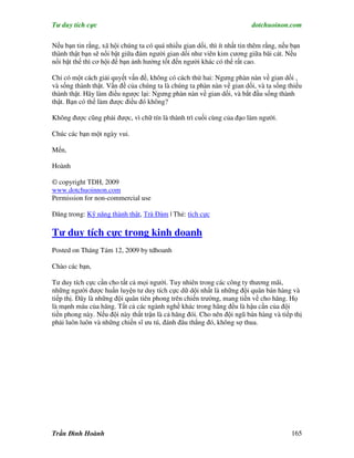 Tư duy tích cực                                                          dotchuoinon.com

Nếu bạn tin rằng, xã hội chúng ta có quá nhiều gian dối, thì ít nhất tin thêm rằng, nếu bạn
thành thật bạn sẽ nổi bật giữa đám người gian dối như viên kim cương giữa bãi cát. Nếu
nổi bật thế thì cơ hội để bạn ảnh hưởng tốt đến người khác có thể rất cao.

Chỉ có một cách giải quyết vấn đề, không có cách thứ hai: Ngưng phàn nàn về gian dối ,
và sống thành thật. Vấn đề của chúng ta là chúng ta phàn nàn về gian dối, và ta sống thiếu
thành thật. Hãy làm điều ngược lại: Ngưng phàn nàn về gian dối, và bắt đầu sống thành
thật. Bạn có thể làm được điều đó không?

Không được cũng phải được, vì chữ tín là thành trì cuối cùng của đạo làm người.

Chúc các bạn một ngày vui.

Mến,

Hoành

© copyright TDH, 2009
www.dotchuoinnon.com
Permission for non-commercial use

Đăng trong: Kỹ năng thành thật, Trà Đàm | Thẻ: tích cực

Tư duy tích cực trong kinh doanh
Posted on Tháng Tám 12, 2009 by tdhoanh

Chào các bạn,

Tư duy tích cực cần cho tất cả mọi người. Tuy nhiên trong các công ty thương mãi,
những người được huấn luyện tư duy tích cực dữ dội nhất là những đội quân bán hàng và
tiếp thị. Đây là những đội quân tiên phong trên chiến trường, mang tiền về cho hãng. Họ
là mạnh máu của hãng. Tất cả các ngành nghề khác trong hãng đều là hậu cần của đội
tiền phong này. Nếu đội này thất trận là cả hãng đói. Cho nên đội ngũ bán hàng và tiếp thị
phải luôn luôn và những chiến sĩ ưu tú, đánh đâu thắng đó, không sợ thua.




Trần Đình Hoành                                                                        165
 