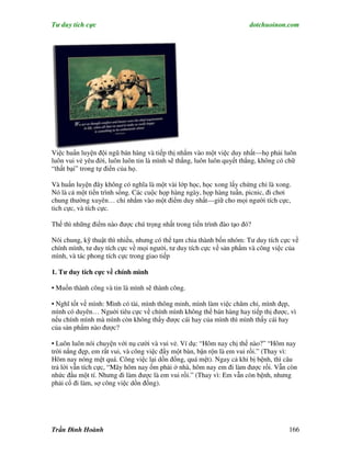 Tư duy tích cực                                                        dotchuoinon.com




Việc huấn luyện đội ngũ bán hàng và tiếp thị nhắm vào một việc duy nhất—họ phải luôn
luôn vui vẻ yêu đời, luôn luôn tin là mình sẽ thắng, luôn luôn quyết thắng, không có chữ
“thất bại” trong tự điển của họ.

Và huấn luyện đây không có nghĩa là một vài lớp học, học xong lấy chứng chỉ là xong.
Nó là cả một tiến trình sống. Các cuộc họp hàng ngày, họp hàng tuần, picnic, đi chơi
chung thường xuyên… chỉ nhắm vào một điểm duy nhất—giữ cho mọi người tích cực,
tich cực, và tích cực.

Thế thì những điểm nào được chú trọng nhất trong tiến trình đào tạo đó?

Nói chung, kỹ thuật thì nhiều, nhưng có thể tạm chia thành bốn nhóm: Tư duy tích cực về
chính mình, tư duy tích cực về mọi người, tư duy tích cực về sản phNm và công việc của
mình, và tác phong tích cực trong giao tiếp

1. Tư duy tích cực về chính mình

• Muốn thành công và tin là mình sẽ thành công.

• Nghĩ tốt về mình: Mình có tài, mình thông minh, mình làm việc chăm chỉ, mình đẹp,
mình có duyên… Nguời tiêu cực về chính mình không thể bán hàng hay tiếp thị được, vì
nếu chính mình mà mình còn không thấy được cái hay của mình thì mình thấy cái hay
của sản phNm nào được?

• Luôn luôn nói chuyện với nụ cười và vui vẻ. Ví dụ: “Hôm nay chị thế nào?” “Hôm nay
trời nắng đẹp, em rất vui, và công việc đầy một bàn, bận rộn là em vui rồi.” (Thay vì:
Hôm nay nóng mệt quá. Công việc lại dồn đống, quá mệt). Ngay cả khi bị bệnh, thì câu
trả lời vẫn tích cực, “Mây hôm nay ốm phải ở nhà, hôm nay em đi làm được rồi. Vẫn còn
nhức đầu một tí. Nhưng đi làm được là em vui rồi.” (Thay vì: Em vẫn còn bệnh, nhưng
phải cố đi làm, sợ công việc dồn đống).




Trần Đình Hoành                                                                      166
 