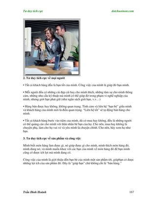 Tư duy tích cực                                                      dotchuoinon.com




2. Tư duy tích cực về mọi người

• Tất cả khách hàng đều là bạn tốt của mình. Công việc của mình là giúp đở bạn mình.

• Mỗi người đều có những cái đẹp cái hay cho mình thích, những tâm sự cho mình thông
cảm, những nhu cầu kỹ thuật mà mình có thể giúp đở trong phạm vi nghề nghiệp của
mình, nhưng giới hạn phải giữ (như ngân sách giới hạn, v.v…)

• Hàng bán được hay không, không quan trọng. Tình cảm và liên hệ “bạn bè” giữa mình
và khách hàng của mình mới là điểu quan trọng. “Liên hệ tốt” sẽ tự động bán hàng cho
mình.

• Tất cả khách hàng bước vào tiệm của mình, dù có mua hay không, đều là những người
có thể quảng cáo cho mình với thân nhân bè bạn của họ. Cho nên, mua hay không là
chuyện phụ, làm cho họ vui vẻ và yêu mình là chuyện chính. Cho nên, hãy xem họ như
bạn.

3. Tư duy tích cực về sản ph m và công việc

Mình biết món hàng làm được gì, nó giúp được gì cho mình, mình thích món hàng đó,
mình dùng nó, và mình muốn khoe với các bạn của mình về món hàng đó để bạn mình
cũng có được ích lợi mà mình đang có.

Công việc của mình là giới thiệu đến bạn bè của mình một sản phNm tôt, giúpbạn có được
những lợi ích của sản phNm đó. Đây là “giúp bạn” chứ không chỉ là “bán hàng.”




Trần Đình Hoành                                                                    167
 