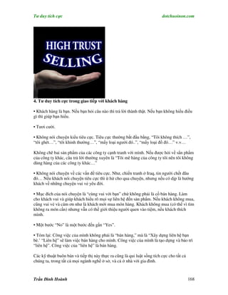 Tư duy tích cực                                                          dotchuoinon.com




4. Tư duy tích cực trong giao tiếp với khách hàng

• Khách hàng là bạn. Nếu bạn hỏi câu nào thì trả lời thành thật. Nếu bạn không hiểu điều
gì thì giúp bạn hiểu.

• Tươi cười.

• Không nói chuyện kiểu tiêu cực. Tiêu cực thường bắt đầu bằng, “Tôi không thích …”,
“tôi ghét…”, “tôi khinh thường…”, “mấy loại người đó..”, “mấy loại đồ đó…” v.v…

Không chê bai sản phNm của các công ty cạnh tranh với mình. Nếu được hỏi về sẳn phNm
của công ty khác, câu trả lời thường xuyên là “Tôi mê hàng của công ty tôi nên tôi không
dùng hàng của các công ty khác…”

• Không nói chuyện về các vấn đề tiêu cực. Như, chiến tranh ở Iraq, tin người chết đâu
đó… Nếu khách nói chuyện tiêu cực thì ừ hử cho qua chuyện, nhưng nếu có dịp là hướng
khách về những chuyện vui vẻ yêu đời.

• Mục đích của nói chuyện là “cùng vui với bạn” chứ không phải là cố bán hàng. Làm
cho khách vui và giúp khách hiểu rõ mọi sự liên hệ đến sản phNm. Nếu khách không mua,
cũng vui vẻ và cám ơn như là khách mới mua món hàng. Khách không mua (có thể vì tìm
không ra món cần) nhưng vẫn có thể giới thiệu người quen vào tiệm, nếu khách thích
mình.

• Một bước “No” là một bước đến gần “Yes”.

• Tóm lại: Công việc của mình không phải là “bán hàng,” mà là “Xây dựng liên hệ bạn
bè.’ “Liên hệ” sẽ làm việc bán hàng cho mình. Công việc của mình là tạo dựng và bảo trì
“liên hệ”. Công việc của “liên hệ” là bán hàng.

Các kỹ thuật buôn bán và tiếp thị này thực ra cũng là qui luật sống tích cực cho tất cả
chúng ta, trong tất cả mọi ngành nghề ở sở, và cả ở nhà với gia đình.



Trần Đình Hoành                                                                           168
 