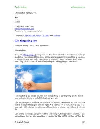 Tư duy tích cực                                                         dotchuoinon.com

Chúc các bạn một ngày vui.

Mến,

Hoành

© copyright TDH, 2009
www.dotchuoinnon.com
Permission for non-commercial use

Đăng trong: Kỹ năng kinh doanh, Trà Đàm | Thẻ: tích cực

Gia tăng sáng tạo
Posted on Tháng Tám 14, 2009 by tdhoanh

Chào các bạn,

Trong bài Không giống ai! chúng ta đã nói đến vấn đề rất căn bản cho văn minh Đại Việt
là, văn hóa của chúng ta không những không sáng tạo mà còn tích cực chống lại sáng tạo,
vì trong cuộc sống hàng ngày, văn hóa của ta nhắm diệt cá tính và ép mọi người giống
nhau. Sáng tạo là cá tính; cái mới nhất định là phải “không giống ai” mới là mới.




Hôm nay ta tiếp tục nghiên cứu, làm cách nào để chúng ta gia tăng sáng tạo cho mỗi cá
nhân chúng ta và, như vậy, dĩ nhiên là cho cả quốc gia.

Hiện nay chúng ta có 3 điều lợi cho việc biến văn hóa của ta thành văn hóa sáng tạo. Thứ
nhất là Internet. Internet giúp cho mỗi người Việt tiếp xúc với tư tưởng mới lạ hoặc xa lạ
hàng ngày. Điều này làm cho cách suy nghĩ của chúng ta trở nên rộng rãi hơn, và bớt bảo
thủ.

Điều thứ hai là chúng ta có người Việt trên khắp thế giới, liên lạc với quê nhà nhà 24 giờ
một ngày qua Internet. Mấy anh chàng và cô nàng “lai Tây, lai Mỹ, lai Hoa, lai Nhật , lai


Trần Đình Hoành                                                                        169
 