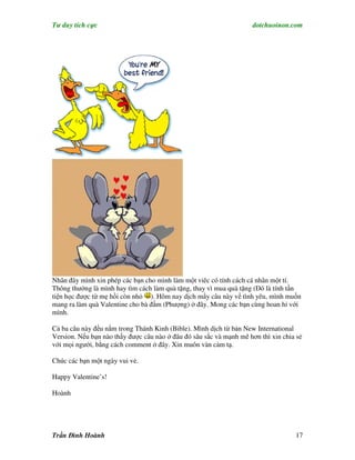 Tư duy tích cực                                                      dotchuoinon.com




Nhân đây mình xin phép các bạn cho mình làm một viêc có tính cách cá nhân một tí.
Thông thường là mình hay tìm cách làm quà tặng, thay vì mua quà tặng (Đó là tính tần
tiện học được từ mẹ hồi còn nhỏ ). Hôm nay dịch mấy câu này về tình yêu, mình muốn
mang ra làm quà Valentine cho bà đầm (Phượng) ở đây. Mong các bạn cùng hoan hỉ với
mình.

Cả ba câu này đều nằm trong Thánh Kinh (Bible). Mình dịch từ bản New International
Version. Nếu bạn nào thấy được câu nào ở đâu đó sâu sắc và mạnh mẽ hơn thì xin chia sẻ
với mọi người, bằng cách comment ở đây. Xin muôn vàn cảm tạ.

Chúc các bạn một ngày vui vẻ.

Happy Valentine’s!

Hoành




Trần Đình Hoành                                                                    17
 