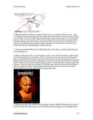 Tư duy tích cực                                                           dotchuoinon.com




6. Một phát mính mới không có nghĩa là một việc cực kỳ mới lạ và lớn lao, như… làm
con đường đi bộ lên mặt trăng. Đại đa số phát minh trên thế giới chỉ là một tí cải tiến trên
cái cũ. Ví dụ: Lon Coca Cola có đáy nhỏ hơn đầu, là một cải tiến nhỏ xíu, từ lon cũ đầu
bằng đáy. Nhưng tiện nghi kinh tế của phát minh nhỏ xíu này lại rất lớn. Hầu hết tất cả
các máy móc dụng cụ mà ta đang sử dụng là kết quả của cả trăm phát minh nhỏ trong
nhiều năm dồn lại, chứ không phải 1 phát minh lớn.

7. Tư tuởng cần hành động mới trở thành hiện thực. Cho nên có y’ tưởng rồi thì hãy tìm
cách thực hiện nó.

8. Đừng lo thắng bại. Tất cả các thí nghiệm về tất cả mọi vấn đề, từ hóa học, đến IT, đến
kinh tế, đến thương mãi, do bất kỳ ai làm, tại bất kỳ nơi nào trên thế giới, luôn luôn bị
thất bại nhiều lần, rồi mới được thành công. Cho nên bạn sẽ phải hỏng nhiều lần trước khi
thành. Nhưng bị hỏng là bước đường bắt buộc phải có trước khi thành. Hỏng là một đoạn
đường có ổ gà trên toàn đoạn đường đi đến thành công. Không đi đoạn này thì không có
đoạn sau. Người sợ hỏng là người không hiểu đời một tí nào cả, như là lái xe mà đòi
đường không có ổ gà hay nước lụt hay chướng ngại gì đó.




9. Ngày xưa ta cần sáng tạo để tìm ra giải pháp cho một vấn đề, để đáp ứng một nhu cầu
của thị trường. Nói chung, ngày xưa sáng tạo là phản ứng. Ngày nay, ta sáng tạo không


Trần Đình Hoành                                                                         171
 