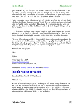 Tư duy tích cực                                                           dotchuoinon.com

phải chỉ để đáp ứng nhu cầu có sẵn, mà là để tạo ra nhu cầu khi nhu cầu đó chưa có. Ví
dụ: Những người tạo ra computer đã tạo ra cho chúng ta một nhu cầu, dù là mấy mươi
năm trước đây, trước khi computer ra đời, chẳng ai cần computer cả. Điện thọai di động,
lò vi sóng.. cũng thế. Tất cả đều là do các chuyên viên IT tạo ra nhu cầu.

Trong khung cảnh kinh tế thế giới ngày nay, nếu chỉ sáng tạo để đáp ứng một nhu cầu có
sẵn, là ta đã đi lẹt đẹt đằng sau rất chậm. Ta phải đi trước, phải tạo ra nhu cầu khi nhu cầu
chưa có. Ta phải mường tượng được thế giới đang đi về hướng nào, để sáng tạo ra giải
pháp khi nhu cầu chưa kịp đến, vấn đề chưa kịp hiển lộ, và đa số người không ai biết tại
sao ta làm thế.

10. Tất cả chúng ta cần biết rằng “sáng tạo” là yếu tố quyết định thắng hay bại, cho mỗi
cá nhân ta, và cho tổ quốc ta trên chính trường và thương trường quốc tế. Đầu óc lờ đờ
không tìm ra cái gì mới thì phải thua, càng nghĩ ra được nhiều cái mới ta càng thắng.

Tất cả hệ thống giáo dục, chính trị, kinh tế, xã hội của ta phải nhắm vào mục tiêu gia tăng
mức sáng tạo mỗi cá nhân trong nước. Các hình thức bóp nghẹt sáng tạo phải được dẹp
bỏ. Chúng ta là một quốc gia vô địch. Ta đã thắng những cường quốc mạnh nhất thế giới
trong nhiều cuộc chiến. Hãy sống và làm việc như những người vô địch.

Chúc các bạn một ngày vui.

Mến,

Hoành

© copyright TDH, 2009
www.dotchuoinnon.com
Permission for non-commercial use

Đăng trong: Kỹ năng sáng tạo, Trà Đàm | Thẻ: tích cực

Bảo tồn và phát huy cá tính
Posted on Tháng Tám 17, 2009 by tdhoanh

Chào các bạn,

Cá tính là tính tình, thái độ và phong cách riêng của mỗi người. Những nền văn hóa bảo
thủ và áp bức luôn luôn có hàng ngàn điều luật và phương cách để đàn áp cá tính mọi
người, không cho cá tính của ai trỗi dậy mạnh mẽ, để tất cả mọi người đều giống nhau
như đúc, để không có ai nỗi bật lên giữa đám đông, để đám đông không có lãnh đạo, để
đám đông có thể bị kiểm soát, chỉ dạy và đàn áp dễ dàng.




Trần Đình Hoành                                                                          172
 