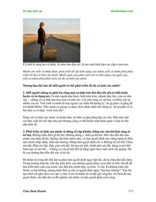 Tư duy tích cực                                                          dotchuoinon.com




Cá tính là sáng tạo cá nhân, là trăm hoa đua nở, là tạo sinh lãnh đạo các cấp ở mọi nơi.

Muốn cho mỗi cá nhân được phát triển tối đa tiềm năng của mình, mỗi cá nhân phải phát
triển tối đa cá tính của mình. Muốn quốc gia phát triển tối ta tiểm năng của quốc gia,
mỗi cá nhân phải phát triển tối đa cá tính của mình.

Nhưng làm thế nào để mỗi người có thể phát triển tối đa cá tính của mình?

1. Mỗi người chúng ta phải tin rằng mọi cá tính trên đời đều tốt nếu ta biết huấn
luyện và sử dụng nó. Cá tính mạnh như hùm, hiền như trừu, nhanh như báo, cần cù như
rùa… chẳng có cá tính nào hay hơn cá tính nào. Cái nào cũng có cái hay và điểm yếu tự
nhiên của nó. Trời sinh ra mình là loại người cực hiền thì không ly’ do gì phải cố gắng để
trở thành Hitler. Nếu mình có giọng ca nhạc slow nhức nhối thì chẳng ly’ do gì phải cố la
hét như ca sĩ nhạc “rock kim khí”.

Sống với cá tính của mình và thuần thục nó như sư phụ hàng đại cao thủ. Đến mức đại
cao thủ, một lời nói nhẹ như gió thoảng cũng có thể khiến một đoàn quân vĩ đại ào lên
như thác lũ.

2. Phát triển cá tính của mình và đừng cố rập khuôn, bằng các câu hỏi làm sáng tỏ
trí tuệ. Không hiểu điều gì thì hỏi. Không đồng y’ điều gì thì hỏi. Hỏi cho đến khi nào
mình cảm thấy đã đủ, không cần hiểu thêm nữa, và làm quyết định cho riêng mình là điều
nào mình chấp nhận, điều nào không. Đừng làm quyết định chỉ vì Khổng tử nói thế, Chúa
nói thế, Phật nói thế, thầy giáo nói thế, bố mẹ nói thế, chính phủ nói thế, đảng ta nói thế,
linh mục ta nói thế… Chẳng có cái gì trên đời tệ bằng nghe theo một cách mù quáng. Đó
là con đường đưa đến dốt nát và trì trệ.

Dĩ nhiên là trong đời đôi khi ta phải làm quyết định ngay lập tức, dù là chưa đủ kiến thức.
Trong trường hợp đó, nên lấy kiến thức của những người được xem như là biết vấn đề để
làm kiến thức tạm của mình, cho đến khi mình thực sự hiểu. Ví dụ: Ta không chắc hút
thuốc có hại không, nhưng hiện thời ta cần có quyết định ngay “hút hay không?” Vậy thì
tạm thời cứ nghe theo các quí vị bác sĩ nói là thuốc lá có thể gây ung thư, rồi theo đó mà
quyết định, cho đến lúc ta đã nghiên cứu thêm và làm quyết định cuối cùng.



Trần Đình Hoành                                                                         173
 