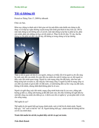 Tư duy tích cực                                                          dotchuoinon.com


Tôi và không tôi
Posted on Tháng Tám 17, 2009 by tdhoanh

Chào các bạn,

Hôm nay chúng ta dành một tí thời gian nói lại một điểm mâu thuẫn mà chúng ta đã,
đang và sẽ tiếp tục nghe thường xuyên trong tiến trình giải thích tư duy tích cực. Đó là
một mặt chúng ta nói không nên có cái tôi, một mặt chúng ta lại bảo ta phải tự tin, phải
yêu mình, phải yêu những cái hay cái tốt mình có. Thực là rất rối rắm. Vì vậy, lâu lâu
chúng ta cần phải nói đến vấn đề này, để không ai trong chúng ta bị lạc đường.




Thật ra nếu ta quan sát tâm lý con người, chúng ta sẽ thấy rất rõ là người ta chỉ sẵn sàng
hy sinh cuộc đời của mình, bỏ cuộc đời của mình cho một lý tưởng cao cả, khi người ta
thấy cuộc đời mình quan trọng. Người hy sinh mạng sống cho đất nước, như bao anh
hùng trong lịch sử nước ta, sẵn sàng hy sinh mạng sống vì người ấy biết là mạng sống và
cái chết của mình có giá trị đối với đất nước, có ảnh hưởng đến sự tồn vong của đất nước,
không ít thì nhiều, nhưng nhất định không phải là số zero.

Người cứ nghĩ rằng cuộc đời mình, mạng sống mình hoàn toàn là con zero, chẳng ảnh
hưởng gì đến ai, chẳng ảnh hưởng gì đến đất nước nào, thì chắc là không hề nghĩ đến hy
sinh đời sống của mình cho điều gì cả, vì đã là zero thì có nghĩa ly’ gì mà phải chết vô ích
cho uổng mạng.

Thế nghĩa là sao?

Thế nghĩa là chỉ người biết quí trọng chính mình, mới có thể bỏ đi chính mình. Người
biết quy’ “tôi” mới có thể bỏ “tôi” đi. Người không biết quy’ chính mình thì không thể bỏ
cái tôi của mình được.

Trước khi muốn bỏ cái tôi, ta phải thấy cái tôi và quý nó trước.


Trần Đình Hoành                                                                         176
 