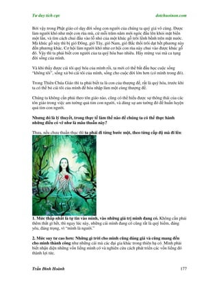 Tư duy tích cực                                                         dotchuoinon.com

Bởi vậy trong Phật giáo có dạy đời sống con người của chúng ta quý giá vô cùng. Được
làm người khó như một con rùa mù, cứ mỗi trăm năm mới ngóc đầu lên khỏi mặt biển
một lần, và tìm cách chui đầu vào lỗ nhỏ của một khúc gỗ trôi lềnh bềnh trên mặt nước.
Mà khúc gỗ này thì bị gió Ðông, gió Tây, gió Nam, gió Bắc thổi trôi dạt hết phương này
đến phương khác. Cơ hội làm người khó như cơ hội con rùa này chui vào được khúc gỗ
đó. Vậy thì ta phải biết con người của ta quý hóa bao nhiêu. Hãy mừng vui mà ca tụng
đời sống của mình.

Và khi thấy được cái tôi quý hóa của mình rồi, ta mới có thể bắt đầu học cuộc sống
“không tôi”, sống xả bỏ cái tôi của mình, sống cho cuộc đời lớn hơn (có mình trong đó).

Trong Thiên Chúa Giáo thì ta phải biết ta là con của thượng đế, rất là quý hóa, trước khi
ta có thể bỏ cái tôi của mình để hòa nhập làm một cùng thượng đế.

Chúng ta không cần phải theo tôn giáo nào, cũng có thể hiểu được sự thông thái của các
tôn giáo trong việc am tường quả tim con người, và dùng sự am tường đó để huấn luyện
quả tim con người.

Nhưng đó là lý thuyết, trong thực tế làm thế nào để chúng ta có thể thực hành
những điều có vẽ như là mâu thuẫn này?

Thưa, nếu chưa thuần thục thì ta phải đi từng bước một, theo từng cấp độ mà đi lên:




1. Mức thấp nhất là tự tin vào mình, vào những giá trị mình đang có. Không cần phải
thêm thắt gì hết, thì ngay lúc này, những cái mình đang có cũng rất là quý hiếm, đáng
yêu, đáng trọng, vì “mình là người.”

2. Mức suy tư cao hơn: Những gì trời cho mình cũng đáng giá và cũng mang đến
cho mình thành công như những cái mà các đại gia khác trong thiên hạ có. Mình phải
biết nhận diện những vốn liếng mình có và nghiên cứu cách phát triển các vốn liếng đó
thành lợi tức.


Trần Đình Hoành                                                                        177
 