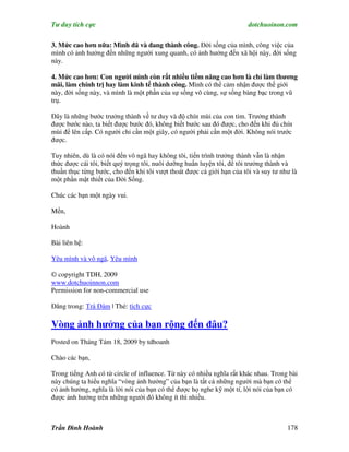 Tư duy tích cực                                                         dotchuoinon.com

3. Mức cao hơn nữa: Mình đã và đang thành công. Đời sống của mình, công việc của
mình có ảnh hưởng đến những người xung quanh, có ảnh hưởng đến xã hội này, đời sống
này.

4. Mức cao hơn: Con người mình còn rất nhiều tiềm năng cao hơn là chỉ làm thương
mãi, làm chính trị hay làm kinh tế thành công. Mình có thể cảm nhận được thế giới
này, đời sống này, và mình là một phần của sự sống vô cùng, sự sống bàng bạc trong vũ
trụ.

Đây là những bước trưởng thành về tư duy và độ chín mùi của con tim. Trưởng thành
được bước nào, ta biết được bước đó, không biết bước sau đó được, cho đến khi đủ chín
mùi để lên cấp. Có người chỉ cần một giây, có người phải cần một đời. Không nói trước
được.

Tuy nhiên, dù là có nói đến vô ngã hay không tôi, tiến trình trưởng thành vẫn là nhận
thức được cái tôi, biết quý trọng tôi, nuôi dưỡng huấn luyện tôi, để tôi trưởng thành và
thuần thục từng bước, cho đến khi tôi vượt thoát được cả giới hạn của tôi và suy tư như là
một phần mật thiết của Đời Sống.

Chúc các bạn một ngày vui.

Mến,

Hoành

Bài liên hệ:

Yêu mình và vô ngã, Yêu mình

© copyright TDH, 2009
www.dotchuoinnon.com
Permission for non-commercial use

Đăng trong: Trà Đàm | Thẻ: tích cực

Vòng ảnh hưởng của bạn rộng đến đâu?
Posted on Tháng Tám 18, 2009 by tdhoanh

Chào các bạn,

Trong tiếng Anh có từ circle of influence. Từ này có nhiều nghĩa rất khác nhau. Trong bài
này chúng ta hiểu nghĩa “vòng ảnh hưởng” của bạn là tất cả những người mà bạn có thể
có ảnh hưởng, nghĩa là lời nói của bạn có thể được họ nghe kỹ một tí, lời nói của bạn có
được ảnh hưởng trên những người đó không ít thì nhiều.



Trần Đình Hoành                                                                       178
 