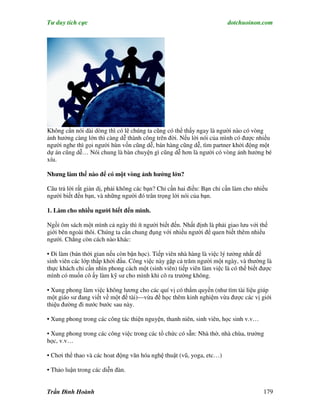 Tư duy tích cực                                                         dotchuoinon.com




Không cần nói dài dòng thì có lẽ chúng ta cũng có thể thấy ngay là người nào có vòng
ảnh hưởng càng lớn thì càng dễ thành công trên đời. Nếu lời nói của mình có được nhiều
người nghe thì gọi người hùn vốn cũng dễ, bán hàng cũng dễ, tìm partner khởi động một
dự án cũng dễ… Nói chung là bàn chuyện gì cũng dễ hơn là người có vòng ảnh hưởng bé
xíu.

Nhưng làm thế nào để có một vòng ảnh hưởng lớn?

Câu trả lời rất giản dị, phải không các bạn? Chỉ cần hai điều: Bạn chỉ cần làm cho nhiều
người biết đến bạn, và những người đó trân trọng lời nói của bạn.

1. Làm cho nhiều người biết đến mình.

Ngồi ôm sách một mình cả ngày thì ít người biết đến. Nhất định là phải giao lưu với thế
giới bên ngoài thôi. Chúng ta cần chung đụng với nhiều người để quen biết thêm nhiều
người. Chẳng còn cách nào khác:

• Đi làm (bán thời gian nếu còn bận học). Tiếp viên nhà hàng là việc lý tưởng nhất để
sinh viên các lớp thấp khởi đầu. Công việc này gặp cả trăm người một ngày, và thường là
thực khách chỉ cần nhìn phong cách một (sinh viên) tiếp viên làm việc là có thể biết được
mình có muốn cô ấy làm kỹ sư cho mình khi cô ra trường không.

• Xung phong làm việc không lương cho các quí vị có thNm quyền (như tìm tài liệu giúp
một giáo sư đang viết về một đề tài)—vừa để học thêm kinh nghiệm vừa được các vị giới
thiệu đường đi nước bước sau này.

• Xung phong trong các công tác thiện nguyện, thanh niên, sinh viên, học sinh v.v…

• Xung phong trong các công việc trong các tổ chức có sẵn: Nhà thờ, nhà chùa, trường
học, v.v…

• Chơi thể thao và các hoat động văn hóa nghệ thuật (vũ, yoga, etc…)

• Thảo luận trong các diễn đàn.


Trần Đình Hoành                                                                       179
 