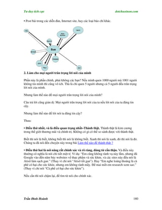 Tư duy tích cực                                                             dotchuoinon.com

• Post bài trong các diễn đàn, Internet site, hay các loại báo chí khác.




2. Làm cho mọi người trân trọng lời nói của mình

Phần này là phần chính, phải không các bạn? Nếu mình quen 1000 ngưởi mà 1001 người
không tin mình thì cũng vô ích. Thà là chỉ quen 5 người nhưng cả 5 người đều trân trọng
lời nói của mình.

Nhưng làm thế nào để mọi người trân trọng lời nói của mình?

Câu trả lời cũng giản dị: Mọi người trân trọng lời nói của ta nếu lời nói của ta đáng tin
cậy.

Nhưng làm thế nào để lời nói ta đáng tin cậy?

Thưa:

• Điều thứ nhất, và là điều quan trọng nhất–Thành thật. Thành thật là kim cương
trong thế giới thương mãi và chính trị. Không có gì có thể so sánh được với thành thật.

Biết thì nói là biết, không biết thì nói là không biết. Xanh thì nói là xanh, đỏ thì nói là đỏ.
Chúng ta đã nói đến chuyện này trong bài Làm thế nào để thành thật ?

• Điều thứ hai là nói năng rất chính xác và rõ ràng, dùng từ c n thận. Và điều này
thường có nghĩa là nói chi tiết một tí: Ví dụ: “Em cũng không rành vụ này lắm, nhưng đã
Google vào đến năm bảy websites vể thực phNm và sức khỏe, và các sites này đều nói là
Atisô làm sạch gan.” (Thay vì chỉ nói “Atisô tốt gan”). Hay “Em nghe loáng thoáng là cà
phê có hại cho sức khỏe, nhưng em không rành mấy. Để mai mốt em research xem sao.”
(Thay vì chỉ nói “Cà phê có hại cho sức khỏe”).

Nếu cần thì nói chậm lại, để tìm từ nói cho chính xác.




Trần Đình Hoành                                                                            180
 