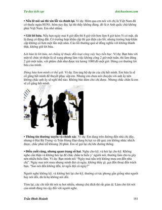 Tư duy tích cực                                                           dotchuoinon.com

• Nếu lỡ nói sai thì xin lỗi và chỉnh lại. Ví dụ: Hôm qua em nói với chị là Việt Nam đã
có thuốc ngừa H1N1, hôm nay đọc lại thì thấy không đúng, đó là ở Anh quốc chứ không
phải Việt Nam. Em nhớ nhầm.

• Giữ lời hứa. Nếu hẹn ngày mai 8 giờ đến thì 8 giờ (tốt hơn làm 8 giờ kém 5) có mặt, dù
là đang có động đất. Có trường hợp khNn cấp thì gọi điện cáo lỗi, nhưng trường hợp khNn
cấp không có hơn một lần một năm. Cáo lỗi thường quá sẽ đồng nghĩa với không thành
thật, không giữ lời hứa.

Lời hứa là lời hứa, nó chẳng lệ thuộc đến loại công việc hay tiền bạc. Ví dụ: Bạn hứa với
một tổ chức từ thiện là sẽ xung phong làm việc không công 2 giờ một tuần, thì làm đúng
2 giờ một tuần, với phNm chất như được trả lương 1000 đô một giờ. Đừng coi thường lời
hứa của mình.

Đừng hứa hơn mình có thể giữ. Ví dụ: Em ủng hộ dự án của chị hết mình. Em hứa là sẽ
cố gắng hết mình để thuyết phục sếp em. Nhưng em chưa nói chuyện với anh ấy nên
không chắc anh ấy sẽ nghĩ thế nào. Không bảo đảm cho chị được. Nhưng chắc chắn là em
sẽ cố gắng hết mình.




• Thông tin thường xuyên và chính xác. Ví dụ: Em đang trên đường đến nhà chị đây,
nhưng ở Hai Bà Trưng và Trần Hưng Đạo đang bị kẹt xe dữ quá, em không nhúc nhích
được, chắc phải trễ khỏang 20 phút. Em sẽ gọi lại chị khi đường thông.

• Điều cuối cùng, nhưng quan trọng số hai. Nghe cho kỹ, và hỏi lại cho kỹ. Không
nghe cNn thận và không hỏi lại để chắc chắn ta hiểu y’ người nói, thường làm cho ta gây
nên nhiều hiểu lầm. Ví dụ: Bạn mình nói “Ngày mai nếu trời không mưa em đến nhà
chị”. Ngày mai trời mưa nhưng mình đợi cả ngày, không thấy gì, gọi đến thoại đến trách
bạn, “Sao nói đến không đến, tớ ngồi đợi cả ngày?”

Người nghe không kỹ, và không hỏi lại cho kỹ, thường có tác phong gần giống như người
hay nói dối, dù là họ không nói dối.

Tóm lại, các chi tiết thì nói ra hơi nhiều, nhưng chủ đích thì rất giản dị: Làm cho lời nói
của mình đáng tin cậy đối với người nghe.


Trần Đình Hoành                                                                          181
 