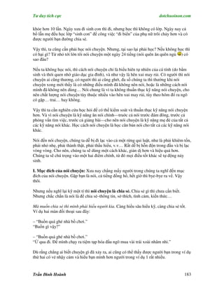 Tư duy tích cực                                                         dotchuoinon.com

khỏe hơn 10 lần. Ngày xưa đi sinh con thì đi, nhưng học thì không có lớp. Ngày nay cả
bố lẫn mẹ đều học lớp “sinh con” để công việc “đi biển” của phụ nữ trôi chảy hơn và có
được người bạn đường chia sẻ.

Vậy thì, ta cũng cần phải học nói chuyện. Nhưng, tại sao lại phải học? Nếu không học thì
có hại gì? Từ nhỏ tới lớn tôi nói chuyện một ngày 24 tiếng (nói quên ăn quên ngủ ) có
sao đâu?

Nếu ta không học nói, thì cách nói chuyện chỉ là biểu hiên tự nhiên của cá tính (do bNm
sinh và thói quen nhờ giáo dục gia đình), và như vậy là hên xui may rủi. Có người thì nói
chuyện ai cũng thương, có người thì ai cũng ghét, đa số chúng ta thì thường khi nói
chuyện xong mới thấy là có những điều mình đã không nên nói, hoặc là những cách nói
mình đã không nên dùng… Nói chung là vì ta không thuần thục kỹ năng nói chuyện, cho
nên chất lượng nói chuyện tùy thuộc nhiều vào hên xui may rủi, tùy theo hôm đó ra ngõ
có gặp… trai… hay không.

Vậy thì ta cần nghiên cứu học hỏi để có thể kiểm soát và thuần thục kỹ năng nói chuyện
hơn. Và vì nói chuyện là kỹ năng ăn nói chính—truớc cả nói trước đám đông, trước cả
phỏng vấn tìm việc, trước cả giảng bài—cho nên nói chuyện là kỹ năng mẹ đẻ của tất cả
các kỹ năng nói khác. Học cách nói chuyện là học căn bản nói cho tất cả các kỹ năng nói
khác.

Nói đến nói chuyện, chúng ta dễ bị đi lạc vào cả một rừng qui luật, như là phải khiêm tốn,
phải nhỏ nhẹ, phải thành thật, phải thấu hiểu, v.v… Rất dễ bị hỗn độn trong đầu và bị lạc
vòng vòng. Cho nên, chúng ta sẽ dùng một cách khác, giản dị hơn và hiệu quả hơn.
Chúng ta sẽ chú trọng vào một hai điểm chính, từ đó mọi điều tốt khác sẽ tự động nảy
sinh.

I. Mục đích của nói chuyện: Xưa nay chẳng mấy người trong chúng ta nghĩ đến mục
đích của nói chuyện. Gặp bạn là nói, cả tiếng đồng hồ, hết giờ thì bye-bye ra vể. Vậy
thôi.

Nhưng nếu nghĩ lại kỹ một tí thì nói chuyện là chia sẻ. Chia sẻ gì thì chưa cần biết.
Nhưng chắc chắn là nói là để chia sẻ–thông tin, sở thích, tình cảm, kiến thức…

Mà muốn chia sẻ thì mình phải hiểu người kia. Càng hiểu sâu hiểu kỹ, càng chia sẻ tốt.
Ví dụ hai màn đối thoại sau đây:

– “Buồn quá ghé nhà bồ chơi.”
“Buồn gì vậy?”

– “Buồn quá ghé nhà bồ chơi.”
“Ừ qua đi. Để mình chạy ra tiệm tạp hóa đầu ngõ mua vài trái xoài nhâm nhi.”

Dù rằng chẳng ai biết chuyện gì đã xảy ra, ai cũng có thể thấy được người bạn trong ví dụ
thứ hai có vẻ nhậy cảm và hiểu bạn mình hơn người trong ví dụ 1 rất nhiều.


Trần Đình Hoành                                                                         183
 