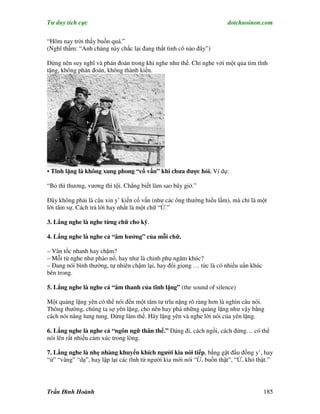 Tư duy tích cực                                                        dotchuoinon.com

“Hôm nay trời thấy buồn quá.”
(Nghĩ thầm: “Anh chàng này chắc lại đang thất tình cô nào đây”)

Đừng nên suy nghĩ và phán đoán trong khi nghe như thế. Chỉ nghe vởi một qủa tim tĩnh
tặng, không phán đoán, không thành kiến.




• Tĩnh lặng là không xung phong “cố vấn” khi chưa được hỏi. Ví dụ:

“Bỏ thì thương, vương thì tội. Chẳng biết làm sao bây giờ.”

Đây không phải là câu xin y’ kiến cố vấn (như các ông thường hiểu lầm), mà chỉ là một
lời tâm sự. Cách trả lời hay nhất là một chữ “Ừ.”

3. Lắng nghe là nghe từng chữ cho kỹ.

4. Lắng nghe là nghe cả “âm hưởng” của mỗi chữ.

– Vân tốc nhanh hay chậm?
– Mỗi từ nghe như pháo nổ, hay như là chinh phụ ngâm khúc?
– Đang nói bình thường, tự nhiên chậm lại, hay đổi giọng … tức là có nhiều uNn khúc
bên trong.

5. Lắng nghe là nghe cả “âm thanh của tĩnh lặng” (the sound of silence)

Một quảng lặng yên có thể nói đến một tâm tư trĩu nặng rõ ràng hơn là nghìn câu nói.
Thông thường, chúng ta sợ yên lặng, cho nên hay phá những quảng lặng như vậy bằng
cách nói năng lung tung. Đừng làm thế. Hãy lặng yên và nghe lời nói của yên lặng.

6. Lắng nghe là nghe cả “ngôn ngữ thân thể.” Dáng đi, cách ngồi, cách đứng… có thể
nói lên rất nhiều cảm xúc trong lòng.

7. Lắng nghe là nhẹ nhàng khuyến khích người kia nói tiếp, bằng gật đầu đồng y’, hay
“ừ” “vâng” “dạ”, hay lập lại các tĩnh từ người kia mới nói “Ừ, buồn thật”, “Ừ, khó thật.”




Trần Đình Hoành                                                                       185
 