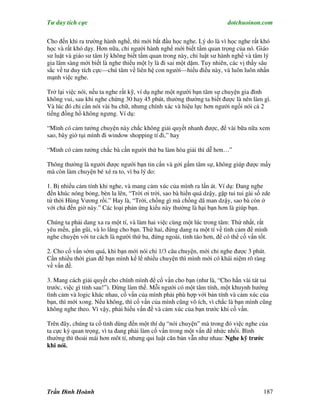 Tư duy tích cực                                                          dotchuoinon.com

Cho đến khi ra trường hành nghề, thì mới bắt đầu học nghe. Lý do là vì học nghe rất khó
học và rất khó dạy. Hơn nữa, chỉ người hành nghể mới biết tầm quan trọng của nó. Giáo
sư luật và giáo sư tâm lý không biết tầm quan trong này, chỉ luật sư hành nghề và tâm lý
gia lâm sàng mới biết là nghe thiếu một ly là đi sai một dặm. Tuy nhiên, các vị thầy sâu
sắc về tư duy tích cực—chú tâm về liên hệ con người—hiểu điều này, và luôn luôn nhấn
mạnh việc nghe.

Trở lại việc nói, nếu ta nghe rất kỹ, ví dụ nghe một người bạn tâm sự chuyện gia đình
không vui, sau khi nghe chừng 30 hay 45 phút, thường thường ta biết được là nên làm gì.
Và lúc đó chỉ cần nói vài ba chữ, nhưng chính xác và hiệu lực hơn người ngồi nói cả 2
tiếng đồng hồ không ngưng. Ví dụ:

“Mình có cảm tưởng chuyện này chắc không giải quyết nhanh được, để vài bữa nữa xem
sao, bây giờ tụi mình đi window shopping tí đi,” hay

“Mình có cảm tưởng chắc bà cần người thứ ba làm hòa giải thì dễ hơn…”

Thông thường là người được người bạn tin cNn và gởi gấm tâm sự, không giúp được mấy
mà còn làm chuyện bé xé ra to, vì ba lý do:

1. Bị nhiều cảm tính khi nghe, và mang cảm xúc của mình ra lấn át. Ví dụ: Đang nghe
đến khúc nóng bỏng, bèn la lên, “Trời ơi trời, sao bà hiền quá dzậy, gặp tui tui gài số zde
từ thời Hùng Vương rồi.” Hay là, “Trời, chồng gì mà chồng dã man dzậy, sao bà còn ở
với chả đến giờ này.” Các loại phản ứng kiểu này thường là hại bạn hơn là giúp bạn.

Chúng ta phải dang xa ra một tí, và làm hai việc cùng một lúc trong tâm: Thứ nhất, rất
yêu mến, gần gũi, và lo lắng cho bạn. Thứ hai, đứng dang ra một tí về tình cảm để mình
nghe chuyện với tư cách là người thứ ba, đứng ngoài, tỉnh táo hơn, để có thể cố vấn tốt.

2. Cho cố vấn sớm quá, khi bạn mới nói chỉ 1/3 câu chuyện, mới chỉ nghe được 3 phút.
Cần nhiều thời gian để bạn mình kể lể nhiều chuyện thì mình mới có khái niệm rõ ràng
về vấn đề.

3. Mang cách giải quyết cho chính mình để cố vấn cho bạn (như là, “Cho hắn vài tát tai
trước, việc gì tính sau!”). Đừng làm thế. Mỗi người có một tâm tính, một khuynh hướng
tình cảm và logic khác nhau, cố vấn của mình phải phù hợp với bản tính và cảm xúc của
bạn, thì mới xong. Nếu không, thì cố vấn của mình cũng vô ích, vì chắc là bạn mình cũng
không nghe theo. Vì vậy, phải hiểu vấn đề và cảm xúc của bạn trước khi cố vấn.

Trên đây, chúng ta cố tình dùng đến một thí dụ “nói chuyện” mà trong đó việc nghe của
ta cực kỳ quan trọng, vì ta đang phải làm cố vấn trong một vấn đề nhức nhối. Bình
thường thì thoải mái hơn môt tí, nhưng qui luật căn bản vẫn như nhau: Nghe kỹ trước
khi nói.




Trần Đình Hoành                                                                         187
 