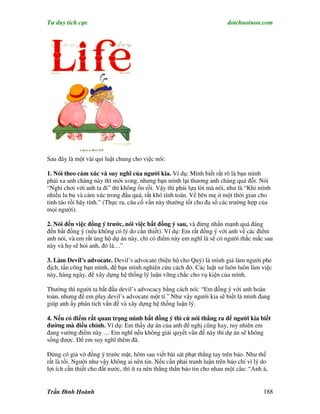 Tư duy tích cực                                                          dotchuoinon.com




Sau đây là một vài qui luật chung cho việc nói:

1. Nói theo cảm xúc và suy nghĩ của người kia. Ví dụ: Mình biết rất rõ là bạn mình
phải xa anh chàng này thì mới xong, nhưng bạn mình lại thương anh chàng quá đỗi. Nói
“Nghỉ chơi với anh ta đi” thì không ổn rồi. Vậy thì phải lựa lời mà nói, như là “Khi mình
nhiều lu bu và cảm xúc trong đầu quá, rất khó tính toán. Về bên mẹ ở một thời gian cho
tỉnh táo rồi hãy tính.” (Thực ra, câu cố vấn này thường tốt cho đa số các trường hợp của
mọi người).

2. Nói đến việc đồng ý trước, nói việc bất đồng ý sau, và đừng nhấn mạnh quá đáng
đến bất đồng ý (nếu không có lý do cần thiết). Ví dụ: Em rất đồng ý với anh về các điểm
anh nói, và em rất ủng hộ dự án này, chỉ có điểm này em nghĩ là sẽ có người thắc mắc sau
này và họ sẽ hỏi anh, đó là…”

3. Làm Devil’s advocate. Devil’s advocate (biện hộ cho Quỷ) là mình giả làm người phe
địch, tấn công bạn mình, để bạn mình nghiên cứu cách đở. Các luật sư luôn luôn làm việc
này, hàng ngày, để xây dựng hệ thống lý luận vững chắc cho vụ kiện của mình.

Thường thì người ta bắt đầu devil’s advocacy bằng cách nói: “Em đồng ý với anh hoàn
toàn, nhưng để em play devil’s advocate một tí.” Như vậy người kia sẽ biết là mình đang
giúp anh ấy phân tích vấn đề và xây dựng hệ thống luận lý.

4. Nếu có điểm rất quan trọng mình bất đồng ý thì cứ nói thẳng ra để người kia biết
đường mà điều chỉnh. Ví dụ: Em thấy dự án của anh để nghị cũng hay, tuy nhiên em
đang vướng điểm này … Em nghĩ nếu không giải quyết vấn đề này thì dự án sẽ không
sống được. Để em suy nghĩ thêm đã.

Đừng có giả vờ đồng ý trước mặt, hôm sau viết bài sát phạt thẳng tay trên báo. Như thế
rất là tồi. Người như vậy không ai nên tin. Nếu cần phải tranh luận trên báo chí vì lý do
lợi ích cần thiết cho đất nước, thì ít ra nên thẳng thắn báo tin cho nhau một câu: “Anh à,


Trần Đình Hoành                                                                         188
 