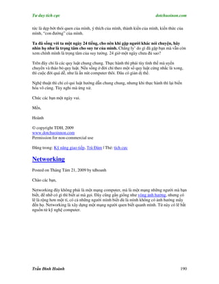 Tư duy tích cực                                                        dotchuoinon.com

tức là dẹp bớt thói quen của mình, ý thích của mình, thành kiến của mình, kiến thức của
mình, “con đường” của mình.

Ta đã sống với ta một ngày 24 tiếng, cho nên khi gặp người khác nói chuyện, hãy
nhìn họ như là trọng tâm cho suy tư của mình. Chẳng ly’ do gì đã gặp bạn mà vẫn còn
xem chính mình là trọng tâm của suy tưởng. 24 giờ một ngày chưa đủ sao?

Trên đây chỉ là các quy luật chung chung. Thực hành thì phải tùy tình thế mà uyển
chuyển và tháo bỏ quy luật. Nếu sống ở đời chỉ theo một số quy luật cứng nhắc là xong,
thì cuộc đời quá dễ, như là ấn nút computer thôi. Đâu có giản dị thế.

Nghệ thuật thì chỉ có qui luật hướng dẫn chung chung, nhưng khi thực hành thì lại biến
hóa vô cùng. Tùy nghi mà ứng xử.

Chúc các bạn một ngày vui.

Mến,

Hoành

© copyright TDH, 2009
www.dotchuoinnon.com
Permission for non-commercial use

Đăng trong: Kỹ năng giao tiếp, Trà Đàm | Thẻ: tích cực

Networking
Posted on Tháng Tám 21, 2009 by tdhoanh

Chào các bạn,

Networking đây không phải là một mạng computer, mà là một mạng những người mà bạn
biết, để nhỡ có gì thì biết ai mà gọi. Đây cũng gần giống như vòng ảnh hưởng, nhưng có
lẽ là rộng hơn một tí, có cả những người mình biết dù là mình không có ảnh hưởng mấy
đến họ. Networking là xây dựng một mạng người quen biết quanh mình. Từ này có lẽ bắt
nguồn từ kỹ nghệ computer.




Trần Đình Hoành                                                                      190
 