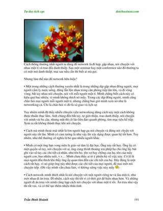 Tư duy tích cực                                                        dotchuoinon.com




Cách thông thường nhất người ta dùng để network là đi họp, gặp nhau, nói chuyện với
nhau một tí và trao đổi danh thiếp. Sau một seminar hay một conference nào đó thường ta
có một mớ danh thiếp, mai sau nếu cần thì biết ai mà gọi.

Nhưng làm thế nào để network hữu hiệu?

• Một trong những cách thường xuyên nhất là trong những dịp gặp nhau đông người, mọi
người cầm ly nước uống, đứng lẫn lộn nhau trong căn phòng tiếp tân lớn, và đi vòng
vòng, bắt tay nhau nói chuyện, nói với mỗi người một tí. Mính chẳng biết cách này có
hịêu quả bao nhiêu, vì mình không thích nó mấy. Trong các dịp đông người, mình cũng
chào hỏi mọi người mỗi người một tí, nhưng chẳng bao giờ mình xem nó như là
networking cả. Chỉ là chào hỏi vì đó là xã giao và lịch sự.

Tuy nhiên mình đã thấy nhiều chuyên viên networking dùng cách này một cách không
được thuần thục lắm. Anh chàng đến bắt tay, tự giới thiệu, trao danh thiếp, nói chuyện
với mình vài ba câu, nhưng mắt thì cứ láo liên đảo quanh phòng, tìm mục tiêu kế tiếp.
Xem ra rất không thành thực khi nói chuyện.

• Cách mà mình thoải mái nhất là tìm người hạp gu nói chuyện và đứng nói chyện với
người này rất lâu. Mình có cảm tưởng là như vậy thì xây dựng được quan hệ tốt hơn. Tuy
nhiên, như thế thường có nghĩa là bỏ qua nhiều người khác.

• Mình có một ông bạn vong niên là giáo sư tâm lý đại học. Ông này rất hay. Ông ấy có
một quyển sổ tay, nói chuyện với ai, ông củng thỉnh thoảng xin phép họ cho ông lấy bút
ghi vào sổ tay các chi tiết cá nhân, như tên họ, tên vợ hay chồng của họ, tên của mấy
người con, bao nhiêu tuổi, v.v… Mình chưa thấy ai tỏ ý phiền hà về việc này. Có lẽ là
mọi người đều thích khi thấy ông ấy quan tâm đến các chi tiết của họ. Đây đúng là một
cách rất hay, vì nó giúp ông này nhớ được các chi tiết của mọi người, để mai mốt nói
chuyện tiếp. (Dù vậy mình vẫn chưa làm, vì không siêng việc này mấy )

• Cách network mình thích nhất là nói chuyện với một người riêng tư và lâu một tí, như
mời nhau đi ăn trưa. Dĩ nhiên, cách này thì tốt vì có thời giờ để hiểu nhau hơn. Và những
người đi ăn trưa với mình cũng hạp cách nói chuyện với nhau một tí rồi. Ăn trưa như vậy
thì rất vui, và có thể tạo thêm nhiều thân tình.



Trần Đình Hoành                                                                       191
 