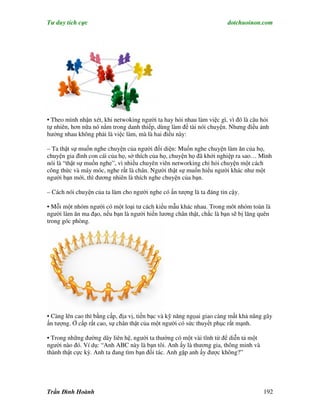 Tư duy tích cực                                                        dotchuoinon.com




• Theo mình nhận xét, khi netwoking người ta hay hỏi nhau làm việc gì, vì đó là câu hỏi
tự nhiên, hơn nữa nó nằm trong danh thiếp, dùng làm đề tài nói chuyện. Nhưng điều ảnh
hưởng nhau không phải là việc làm, mà là hai điều này:

– Ta thật sự muốn nghe chuyện của người đối diện: Muốn nghe chuyện làm ăn của họ,
chuyện gia đình con cái của họ, sở thích của họ, chuyện họ đã khởi nghiệp ra sao… Mình
nói là “thật sự muốn nghe”, vì nhiều chuyên viên networking chỉ hỏi chuyện một cách
công thức và máy móc, nghe rất là chán. Người thật sự muốn hiểu người khác như một
người bạn mới, thì đương nhiên là thích nghe chuyện của bạn.

– Cách nói chuyện của ta làm cho người nghe có ấn tượng là ta đáng tin cậy.

• Mỗi một nhóm người có một loại tư cách kiểu mẫu khác nhau. Trong môt nhóm toàn là
người làm ăn ma đạo, nếu bạn là người hiền lương chân thật, chắc là bạn sẽ bị lãng quên
trong góc phòng.




• Càng lên cao thì bằng cấp, địa vị, tiền bạc và kỹ năng ngọai giao càng mất khả năng gây
ấn tượng. Ở cấp rất cao, sự chân thật của một người có sức thuyết phục rất mạnh.

• Trong những đường dây liên hệ, người ta thường có một vài tĩnh từ để diễn tả một
người nào đó. Ví dụ: “Anh ABC này là bạn tôi. Anh ấy là thương gia, thông minh và
thành thật cực kỳ. Anh ta đang tìm bạn đối tác. Anh gặp anh ấy được không?”




Trần Đình Hoành                                                                      192
 