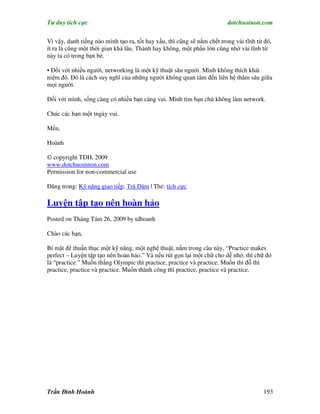 Tư duy tích cực                                                          dotchuoinon.com

Vì vậy, danh tiếng nào mình tạo ra, tốt hay xấu, thì cũng sẽ nằm chết trong vài tĩnh từ đó,
ít ra là cũng một thời gian khá lâu. Thành hay không, một phần lớn cũng nhờ vài tĩnh từ
này ta có trong bạn bè.

• Đối với nhiều người, networking là một kỹ thuật săn người. Mình không thích khái
niệm đó. Đó là cách suy nghĩ của những người không quan tâm đến liên hệ thâm sâu giữa
mọi người.

Đối với mình, sống càng có nhiều bạn càng vui. Mình tìm bạn chứ không làm network.

Chúc các bạn một tngày vui.

Mến,

Hoành

© copyright TDH, 2009
www.dotchuoinnon.com
Permission for non-commercial use

Đăng trong: Kỹ năng giao tiếp, Trà Đàm | Thẻ: tích cực

Luyện tập tạo nên hoàn hảo
Posted on Tháng Tám 26, 2009 by tdhoanh

Chào các bạn,

Bí mật để thuần thục một kỹ năng, một nghệ thuật, nằm trong câu này, “Practice makes
perfect – Luyện tập tạo nên hoàn hảo.” Và nếu rút gọn lại một chữ cho dễ nhớ, thì chữ đó
là “practice.” Muốn thắng Olympic thì practice, practice và practice. Muốn thi đỗ thì
practice, practice và practice. Muốn thành công thì practice, practice và practice.




Trần Đình Hoành                                                                        193
 