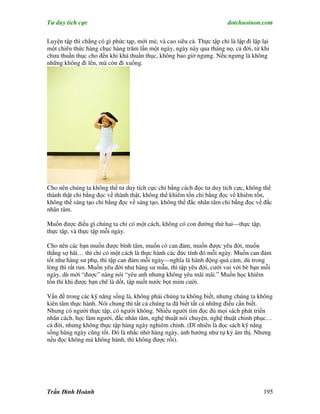 Tư duy tích cực                                                          dotchuoinon.com

Luyện tập thì chẳng có gì phức tạp, mới mẻ, và cao siêu cả. Thực tập chỉ là lập đi lập lại
một chiêu thức hàng chục hàng trăm lần một ngày, ngày này qua tháng nọ, cả đời, từ khi
chưa thuần thục cho đến khi khá thuần thục, không bao giờ ngưng. Nếu ngưng là không
những không đi lên, mà còn đi xuống.




Cho nên chúng ta không thể tư duy tích cực chỉ bằng cách đọc tư duy tích cực, không thể
thành thật chỉ bằng đọc về thành thật, không thể khiêm tốn chỉ bằng đọc về khiêm tốn,
không thế sáng tạo chỉ bằng đọc về sáng tạo, không thể đắc nhân tâm chỉ bằng đọc về đắc
nhân tâm.

Muốn được điều gì chúng ta chỉ có một cách, không có con đường thứ hai—thực tập,
thực tập, và thực tập mỗi ngày.

Cho nên các bạn muốn được bình tâm, muốn có can đảm, muốn được yêu đời, muốn
thắng sợ hãi… thì chỉ có một cách là thực hành các đức tính đó mỗi ngày. Muốn can đảm
tốt như hàng sư phụ, thì tập can đảm mỗi ngày—nghĩa là hành động quả cảm, dù trong
lòng thì rất run. Muốn yêu đời như hàng sư mẫu, thì tập yêu đời, cười vui với bè bạn mỗi
ngày, dù mới “được” nàng nói “yêu anh nhưng không yêu mãi mãi.” Muốn học khiêm
tốn thì khi được bạn chê là dốt, tập nuốt nước bọt mỉm cười.

Vấn đề trong các kỹ năng sống là, không phải chúng ta không biết, nhưng chúng ta không
kiên tâm thực hành. Nói chung thì tất cả chúng ta đã biết tất cả những điều cần biết.
Nhưng có người thực tập, có người không. Nhiều người tìm đọc đủ mọi sách phát triển
nhân cách, học làm người, đắc nhân tâm, nghệ thuật nói chuyện, nghệ thuật chinh phục…
cả đời, nhưng không thực tập hàng ngày nghiêm chỉnh. (Dĩ nhiên là đọc sách kỹ năng
sống hàng ngày cũng tốt. Đó là nhắc nhở hàng ngày, ảnh hưởng như tự kỷ ám thị. Nhưng
nếu đọc không mà không hành, thì không được rồi).




Trần Đình Hoành                                                                        195
 