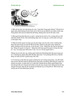 Tư duy tích cực                                                        dotchuoinon.com




3. Môt câu hỏi nhỏ, hơi trật đường rầy, như “Anh thích Trung quốc không?” Nếu đó là từ
người nắm nhiều đường đi nước bước, đó có thể là câu mở đầu để xem mình có thể sang
Trung Quốc nắm một chi nhánh bên đó không. Không hiểu câu hỏi thì mất cơ hội.

4. Một người bạn thân đến chia sẻ một ý tưởng làm ăn mới lạ. Các ý tưởng rất lạ có thể
chết hoặc thành rất lớn. Nếu mình không nhậy cảm với sáng tạo, có thể mình sẽ bỏ qua
cơ hội ngàn vàng.

5. Phần lớn nhiều người trẻ (hoặc già mà chưa nhậy cảm) bỏ mất cơ hội vì không hiểu
được tầm quan trọng của một lời dặn dò rất nhẹ. Người ở cấp quan trọng, không nói
nhiều, thường là chỉ nói một câu, và nói rất nhẹ. Ví dụ: “Đừng làm cho ông ấy mất lòng”,
hay “đừng nói quanh với ông ấy”, “đừng làm mất lòng người ăn người ở trong nhà ông
ấy”, hay “em ngoại giao thêm một tí” hay “em vui với mọi người một tí.”

Những câu nói nhỏ như vậy, những người thiếu bản lĩnh không hỉểu tầm quan trọng của
nó, và thường hay phạm đúng điều đã được dặn trước. Và họ không biết là họ có thể đã
đóng vài cánh cửa lớn và quan trọng vĩnh viễn.

6. Có một loại cơ hội hầu như người ta không bao giờ mường tượng được, cho đến nhiều
năm sau đó. Đôi khi mình bị chặt đứt hoàn toàn trong con đường mình đang đi, ngược lại
ýmuốn của mình, và mình chới với và đau khổ. Nhưng đã bao nhiêu người thành công
trên thế giới đều nói: Chuyện tôi bị đuổi sở lúc đó–hay chuyện tôi bị chồng bỏ lúc đó, hay
chuyện tôi bị gãy chân lúc đó–là chuyện tốt nhất đã xảy ra trong đời tôi. Nhờ bị như vậy
mà bây giờ tôi mới thành được thế này.




Trần Đình Hoành                                                                       198
 