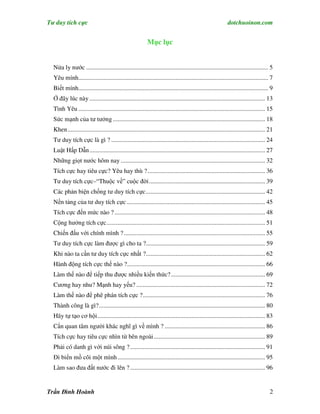 Tư duy tích cực                                                                                            dotchuoinon.com


                                                          Mục lục


  Nửa ly nước .................................................................................................................... 5
  Yêu mình......................................................................................................................... 7
  Biết mình......................................................................................................................... 9
  Ở đây lúc này ................................................................................................................ 13
  Tình Yêu ....................................................................................................................... 15
  Sức mạnh của tư tưởng ................................................................................................. 18
  Khen.............................................................................................................................. 21
  Tư duy tích cực là gì ? .................................................................................................. 24
  Luật Hấp Dẫn................................................................................................................ 27
  Những giọt nước hôm nay ............................................................................................ 32
  Tích cực hay tiêu cực? Yêu hay thù ?........................................................................... 36
  Tư duy tích cực–“Thuộc về” cuộc đời.......................................................................... 39
  Các phản biện chống tư duy tích cực............................................................................ 42
  Nền tảng của tư duy tích cực ........................................................................................ 45
  Tích cực đến mức nào ? ................................................................................................ 48
  Cộng hưởng tích cực..................................................................................................... 51
  Chiến đấu với chính mình ? .......................................................................................... 55
  Tư duy tích cực làm được gì cho ta ?............................................................................ 59
  Khi nào ta cần tư duy tích cực nhất ?............................................................................ 62
  Hành động tích cực thế nào ?........................................................................................ 66
  Làm thế nào để tiếp thu được nhiều kiến thức? ............................................................ 69
  Cương hay nhu? Mạnh hay yếu? .................................................................................. 72
  Làm thế nào để phê phán tích cực ?.............................................................................. 76
  Thành công là gì?.......................................................................................................... 80
  Hãy tự tạo cơ hội........................................................................................................... 83
  Cần quan tâm người khác nghĩ gì về mình ? ................................................................ 86
  Tích cực hay tiêu cực nhìn từ bên ngoài....................................................................... 89
  Phải có danh gì với núi sông ? ...................................................................................... 91
  Đi biển mồ côi một mình .............................................................................................. 95
  Làm sao đưa đất nước đi lên ? ...................................................................................... 96


Trần Đình Hoành                                                                                                                      2
 