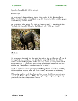 Tư duy tích cực                                                         dotchuoinon.com

Posted on Tháng Tám 28, 2009 by tdhoanh

Chào các bạn,

Có xạ thì tự nhiên là thơm. Câu này ai trong chúng ta cũng đã biết. Nhưng nhiều bạn
không biết nó thực sự ảnh hưởng thế nào trong cách sống của ta, và làm sao để ta áp dụng
nó vào đời sống của mình thật tốt.

Có xạ thì đương nhiên là thơm rồi. Nhưng cái gì trong ta là xạ? Và tự nhiên nghĩa là gì?
Ta có cần phải “tự nhiên” không, hay là có thể thêm một tí “nhân tạo” vào đó?




Musk deer


Xạ có nghĩa nguyên thủy là bắn, như xạ thủ là người bắn súng hay bắn cung. Mỗi loài vật
thường có một loại dung dịch có mùi đặc biệt, bắn ra ngoài để đánh dấu lãnh thổ của
mình và báo tin cho đồng bọn biết mình ở đâu. Ví dụ, loài nai gọi là musk deer, có một
túi musk như vậy, và loại dầu này là nguyên liệu chính người ta dùng để làm nước hoa
cho đàn ông. Các túi dầu này trong loài vật gọi là “xạ hương”.

Nếu ta có một túi musk như vậy trong người thì đương nhiên là có mùi thơm, mà không
cần phải bôi nước hoa cùng mình, phải không các bạn? Đó là hữu xạ tự nhiên hương.

Những cái gì ta có hơn người đều có thể xem là xạ hương–vô địch toán, hát rất hay, bắn
cung rất giỏi, đai đen judo, v.v… Những điều này thường có bằng cấp, chứng chỉ, hay
giải thưởng làm bằng chứng, nên đó là việc dễ.




Trần Đình Hoành                                                                       200
 