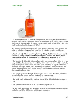 Tư duy tích cực                                                            dotchuoinon.com




“Xạ” trở thành khó khăn, và là vấn đề cần nghiên cứu, khi nó nói đến những thứ không
có chứng chỉ rõ ràng để chứng minh, nhưng lại là những thứ quyết định về giá trị của một
người, như là, Anh ta có đáng tin không? Chị ta có trung thành với bạn không? Ông ấy có
thành thật không? Anh ta là người tốt không?

Đây là những vấn đề quan trọng cho mỗi người chúng ta, bởi vì mọi người quanh ta biết
đến ta và đến gần ta hay không là vì danh tiếng tốt hay xấu của ta về các vấn đề này.

1. Trước hết, một điều là quan trọng là, trong những vấn đề về tâm tính con người,
nếu ta đi về hướng đông thì danh tiếng “hướng tây” của ta sẽ mất, không thể có
danh tiếng của người “đi hướng đông” và “đi hướng tây” cùng lúc. Ví dụ:

• Nếu bạn sống rất phòng thủ, không muốn có nhiều bạn, không muốn lộ thông tin về bạn
ra ngoài, không dám tin người… thì bạn không thể có nhiều bạn. Nếu bạn kết bạn nhanh,
sống tốt với bạn, thì trên ly’ thuyết bạn có thể bị các bạn không tốt gây nhiều khó khăn,
nhưng bạn sẽ có danh tiếng là người thích bạn và tốt với bạn. Không thể vừa đóng cửa
kín mít vừa có nhiều bạn được. Mở cửa rộng đến đâu là tùy bạn. Nhưng mở cửa càng
rộng càng có nhiều bạn thân.

• Nếu bạn gặp quân cướp đường là đánh chẳng tha như Tề Thiên Đại Thánh, thì rất khó
có danh tiếng hiền hậu (dù là thật ra bạn không dữ dằn trong lòng).

• Nếu bạn là người nghiêm nghị, ít cười bao giờ, thì không thể có danh tiếng là người trẻ
trung.

• Nếu bạn tính toán tiền bạn rất sát thì khó có tiếng là người rộng rãi.

Cho nên, muốn là người thế nào, ta phải lựa chọn—đi theo hướng này thì đương nhiên là
mất hướng kia, không thể ôm đồm hai thứ ngược nhau được.



Trần Đình Hoành                                                                       201
 