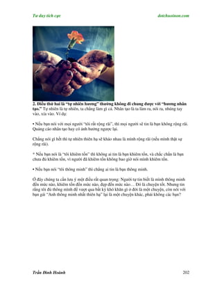 Tư duy tích cực                                                          dotchuoinon.com




2. Điều thứ hai là “tự nhiên hương” thường không đi chung được với “hương nhân
tạo.” Tự nhiên là tự nhiên, ta chẳng làm gì cả. Nhân tạo là ta làm ra, nói ra, nhúng tay
vào, xía vào. Ví dụ:

• Nếu bạn nói với mọi người “tôi rất rộng rãi”, thì mọi người sẽ tin là bạn không rộng rãi.
Quảng cáo nhân tạo hay có ảnh hưởng ngược lại.

Chẳng nói gì hết thì tự nhiên thiên hạ sẽ kháo nhau là mình rộng rãi (nếu mình thật sự
rộng rãi).

* Nếu bạn nói là “tôi khiêm tốn” thì không ai tin là bạn khiêm tốn, và chắc chắn là bạn
chưa đủ khiêm tốn, vì người đã khiêm tốn không bao giờ nói mình khiêm tốn.

• Nếu bạn nói “tôi thông minh” thì chẳng ai tin là bạn thông minh.

Ở đây chúng ta cần lưu ý một điều rất quan trọng: Người tự tin biết là mình thông minh
đến mức nào, khiêm tốn đến mức nào, đẹp đến mức nào… Đó là chuyện tốt. Nhưng tin
rằng tôi đủ thông mình để vượt qua bất kỳ khó khăn gì ở đời là một chuyện, còn nói với
bạn gái “Anh thông minh nhất thiên hạ” lại là một chuyện khác, phải không các bạn?




Trần Đình Hoành                                                                          202
 