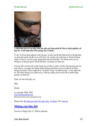 Tư duy tích cực                                                         dotchuoinon.com




3. Điều thứ ba là có sự khác biệt lớn giữa mở lòng mình để chia sẻ kinh nghiệm với
bạn bè, và kết luận theo kiểu quảng cáo về mình.

Ví dụ: Ta kể lại kinh nghiệm ta đã trải qua, về một vấn đề khó khăn gì đó ta đã gặp phải,
và cách giải quyết vấn đề của ta. Chỉ kể ra các sự kện xảy ra để chia sẻ. Đó là trải lòng
mình và chia sẻ. Còn kể xong, thòng thêm một câu kết luận “Tôi thông minh cực kỳ,
không ai có thể giải quyết vấn đề đó được” là quảng cáo nhân tạo.

Tóm lại, đối với tâm tính và đức hạnh của cá nhân ta, khác với đời sống thương mãi của
một công ty, tự quảng cáo không những không giúp được gì mà còn phá đi tự nhiên
hương của mình. Thế có nghĩa là từ “tự nhiên” trong “tự nhiên hương” có hai nghĩa rất
rõ: Thứ nhất, hương sẽ tự nhiên tỏa ra. Thứ hai, đừng cản trở tiến tình tự nhiên bằng
quảng cáo nhân tạo.

Chúc các bạn một ngày vui.

Mến,

Hoành

© copyright TDH, 2009
www.dotchuoinnon.com
Permission for non-commercial use

Đăng trong: Kỹ năng giao tiếp, Kỹ năng sống, Trà Đàm | Thẻ: tích cực

Những cơn bão đời
Posted on Tháng Chín 11, 2009 by tdhoanh



Trần Đình Hoành                                                                       203
 