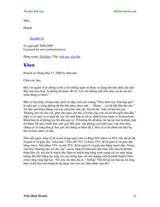 Tư duy tích cực                                                          dotchuoinon.com

Mến,

Hoành


     Stumble It!

© copyright TDH 2009
Licensed for non-commercial use

Đăng trong: Trà Đàm | Thẻ: tích cực, yêu đời

Khen
Posted on Tháng Hai 17, 2009 by tdhoanh

Chào các bạn,

Đối với người Việt chúng ta thì có lẽ những ngôn từ được sử dụng tần tiện nhất, tần tiện
đến mức keo kiệt, là những lời khen. Rõ là “Lời nói không mất tiền mua, tự do mà nói
miễn đừng có khen.”

Đến sở làm thấy cô bạn mặc chiếc áo đẹp, mới mở miệng “Trời, hôm nay Vân đẹp quá”
là mấy quí vị cùng phòng đã bắt đầu nheo nheo mắt… “Hmm… coi bộ bắt đầu thả câu.”
Về nhà mới khen thằng con trai chưa hết một câu, bà chủ đã “Anh cứ làm hư con.
Thương cho roi cho vọt, ghét cho ngọt cho bùi. Cứ như vậy con cái nó lên ngồi trên đầu.”
(Quí vị ơi, quý vị có ghét thì xin cho một hộp sô-cô-la, nhất là loại made in Switzerland.
Mình hứa là sẽ không leo lên đầu quí vị). Ở trường thì dễ được ăn bạt tai hơn là được một
lời khen. Đi làm, mình làm việc giỏi đến mức văn phòng của mình mọi việc trôi chảy,
chẳng có xì-căng-đan gì bao giờ, thì chẳng ai thèm để ý. Hơi có ai đó phàn nàn bậy bạ,
thì cả nước nhào vô dũa.

Nếu mỗi ngày, tổng số từ ta nói trong ngày chia ra đúng 50% khen và 50% chê, thì đó đã
là quản lí và giáo dục “nữa mùa.” Nếu chê 75% và khen 25%, đó là quản lí và giáo dục
bằng stress. Nếu khen 75% và chê 25%, đó là quản lí và giáo dục bằng mạch nha. Trong
văn hóa “thương cho roi cho vọt” của ta, tăng lời khen lên đến mức nữa mùa là đã khó
khăn lắm rồi, nói chi là mạch nha. Bạn có muốn ông hàng xóm mang cái roi mây bóng
lưỡng đến đét thẳng tay mấy cái vào mông bạn, rồi mở miệng cười huyềnh huệch, khoe
chiếc răng vàng lấp lóe, “Tôi yêu chị lắm chị ơi ,” không? Thế thì tại sao bạn lại tin rằng
bạn có thể đem thủ thuật đó áp dụng cho con cái, thân nhân, bạn bè?




Trần Đình Hoành                                                                          21
 