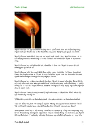 Tư duy tích cực                                                         dotchuoinon.com




Người tiêu cực khi gặp khó khăn thường cho là tại số mình đen, trời thiếu công bằng.
Người tích cực thì cho đây là thử thách khả năng chịu đựng và giải quyết của mình.

Người tiêu cực buồn bã và ghen tức khi người khác thành công. Người tích cực vui vẻ
khi thấy người khác thành công và sẽ hỏi thăm để học thêm được một tí bí mật thành
công.

Người tiêu cực hay phê phán chê bai, cằn nhằn và than vãn. Người tích cực thì chủ
trương giải quyết vấn đề.

Người tiêu cực luôn làm người khác bực mình, xuống tinh thần. Họ không làm ai vui,
không thuyết phục được ai. Người tích cực luôn làm người khác lên tinh thần, làm mọi
người trở lên hăng hái vì vậy tính thuyết phục rất cao.

Người tiêu cực hay tự kiêu, tự mãn và thụ động. Người tích cực luôn phấn đấu vì đời là
một cuộc đấu tranh như “Ông già và biển cả” của Hemingway, phấn đấu không vì lợi lộc,
nhưng chỉ vì việc của ông là đánh cá, bản tính con người là hoạt động. Người không hoạt
động là người chết.

Người tiêu cực không ở trong team (đội ngũ) nào được cả. Họ sẽ làm đổ vỡ bất cứ đội
ngũ nào mà họ ở trong đó.

Về lâu dài, người tích cực luôn luôn thành công và người tiêu cực luôn luôn thất bại.

Tiêu cực dễ lây lan, tích cực cũng dễ lây lan. Nhưng tích cực lây mạnh hơn tiêu cực vì
“tất cả bóng tối của thế gian cũng không che được bóng tối của một que diêm”.

Nửa ly bước có thể nói là đầy nửa ly, có thể nói là cạn nửa ly. Đằng nào cũng đúng. Đây
là vấn đề của riêng mỗi người. Vậy mà đó cũng là vấn đề chung của một quốc gia. Người
tích cực luôn thấy ly nước đầy một nửa. Đất nước nào có nhiều công dân suy nghĩ tiêu


Trần Đình Hoành                                                                         211
 