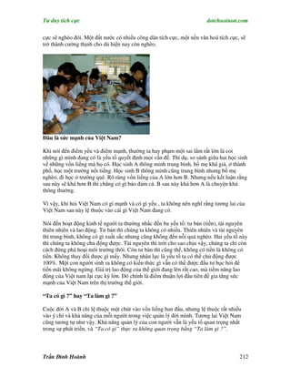 Tư duy tích cực                                                       dotchuoinon.com

cực sẽ nghèo đói. Một đất nước có nhiều công dân tích cực, một nền văn hoá tích cực, sẽ
trở thành cường thịnh cho dù hiện nay còn nghèo.




Đâu là sức mạnh của Việt Nam?

Khi nói đến điểm yếu và điểm mạnh, thường ta hay phạm một sai lầm rất lớn là coi
những gì mình đang có là yếu tố quyết định mọi vấn đề. Thí dụ, so sánh giữa hai học sinh
về những vốn liếng mà họ có. Học sinh A thông minh trung bình, bố mẹ khá giả, ở thành
phố, học một trường nổi tiếng. Học sinh B thông minh cũng trung bình nhưng bố mẹ
nghèo, đi học ở trường quê. Rõ ràng vốn liếng của A lớn hơn B. Nhưng nếu kết luận rằng
sau này sẽ khá hơn B thì chẳng có gì bảo đảm cả. B sau này khá hơn A là chuyện khá
thông thường.

Vì vậy, khi hỏi Việt Nam có gì mạnh và có gì yếu , ta không nên nghĩ rằng tương lai của
Việt Nam sau này lệ thuộc vào cái gì Việt Nam đang có.

Nói đến hoạt động kinh tế người ta thường nhắc đến ba yếu tố: tư bản (tiền), tài nguyên
thiên nhiên và lao động. Tư bản thì chúng ta không có nhiều. Thiên nhiên và tài nguyên
thì trung bình, không có gì xuất sắc nhưng cũng không đến nỗi quá nghèo. Hai yếu tố này
thì chúng ta không chủ động được. Tài nguyên thì trời cho sao chịu vậy, chúng ta chỉ còn
cách đừng phá hoại môi trường thôi. Còn tư bản thì cũng thế, không có tiền là không có
tiền. Không thay đổi được gì mấy. Nhưng nhân lực là yếu tố ta có thể chủ động được
100%. Một con người sinh ra không có kiến thức gì vẫn có thể được đầu tư học hỏi để
tiến mãi không ngừng. Giá trị lao động của thế giới đang lên rất cao, mà tiềm năng lao
động của Việt nam lại cực kỳ lớn. Đó chính là điểm thuận lợi đầu tiên để gia tăng sức
mạnh của Việt Nam trên thị trường thế giới.

“Ta có gì ?” hay “Ta làm gì ?”

Cuộc đời A và B chỉ lệ thuộc một chút vào vốn liếng ban đầu, nhưng lệ thuộc rất nhiều
vào ý chí và khả năng của mỗi người trong việc quản lý đời mình. Tương lai Việt Nam
cũng tương tự như vậy. Khả năng quản lý của con người vẫn là yếu tố quan trọng nhất
trong sự phát triển, và “Ta có gì” thực ra không quan trọng bằng “Ta làm gì ?”.



Trần Đình Hoành                                                                     212
 