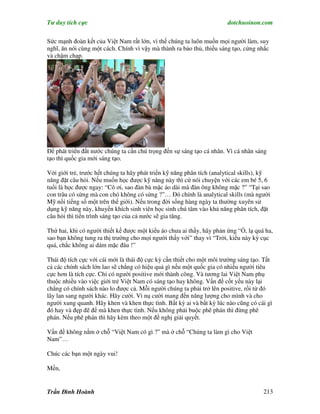 Tư duy tích cực                                                         dotchuoinon.com

Sức mạnh đoàn kết của Việt Nam rất lớn, vì thế chúng ta luôn muốn mọi người làm, suy
nghĩ, ăn nói cùng một cách. Chính vì vậy mà thành ra bảo thủ, thiếu sáng tạo, cứng nhắc
và chậm chạp.




Để phát triển đất nước chúng ta cần chú trọng đến sự sáng tạo cá nhân. Vì cá nhân sáng
tạo thì quốc gia mới sáng tạo.

Với giới trẻ, trước hết chúng ta hãy phát triển kỹ năng phân tích (analytical skills), kỹ
năng đặt câu hỏi. Nếu muốn học được kỹ năng này thì cứ nói chuyện với các em bé 5, 6
tuổi là học được ngay: “Cô ơi, sao đàn bà mặc áo dài mà đàn ông không mặc ?” “Tại sao
con trâu có sừng mà con chó không có sừng ?”… Đó chính là analytical skills (mà người
Mỹ nổi tiếng số một trên thế giới). Nếu trong đời sống hàng ngày ta thường xuyên sử
dụng kỹ năng này, khuyến khích sinh viên học sinh chú tâm vào khả năng phân tích, đặt
câu hỏi thì tiến trình sáng tạo của cả nước sẽ gia tăng.

Thứ hai, khi có người thiết kế được một kiểu áo chưa ai thấy, hãy phản ứng “Ồ, lạ quá ha,
sao bạn không tung ra thị trường cho mọi người thấy với” thay vì “Trời, kiểu này kỳ cục
quá, chắc không ai dám mặc đâu !”

Thái độ tích cực với cái mới là thái độ cực kỳ cần thiết cho một môi trường sáng tạo. Tất
cả các chính sách lớn lao sẽ chẳng có hiệu quả gì nếu một quốc gia có nhiều người tiêu
cực hơn là tích cực. Chỉ có người positive mới thành công. Và tương lai Việt Nam phụ
thuộc nhiều vào việc giới trẻ Việt Nam có sáng tạo hay không. Vấn đề cốt yếu này lại
chẳng có chính sách nào lo được cả. Mỗi người chúng ta phải trở lên positive, rồi từ đó
lây lan sang người khác. Hãy cười. Vì nụ cười mang đến năng lượng cho mình và cho
người xung quanh. Hãy khen và khen thực tình. Bất kỳ ai và bất kỳ lúc nào cũng có cái gì
đó hay và đẹp đẽ để mà khen thực tình. Nếu không phải buộc phê phán thì đừng phê
phán. Nếu phê phán thì hãy kèm theo một đề nghị giải quyết.

Vấn đề không nằm ở chỗ “Việt Nam có gì ?” mà ở chỗ “Chúng ta làm gì cho Việt
Nam”…

Chúc các bạn một ngày vui!

Mến,


Trần Đình Hoành                                                                       213
 