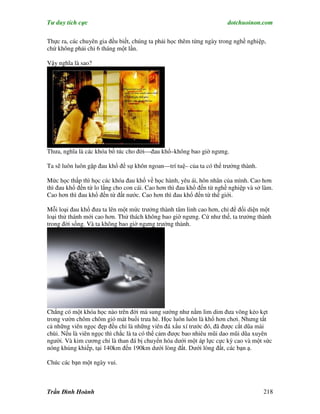 Tư duy tích cực                                                        dotchuoinon.com

Thực ra, các chuyên gia đều biết, chúng ta phải học thêm từng ngày trong nghề nghiệp,
chứ không phải chỉ 6 tháng một lần.

Vậy nghĩa là sao?




Thưa, nghĩa là các khóa bổ túc cho đời—đau khổ–không bao giờ ngưng.

Ta sẽ luôn luôn gặp đau khổ để sự khôn ngoan—trí tuệ– của ta có thể trưởng thành.

Mức học thấp thì học các khóa đau khổ về học hành, yêu ái, hôn nhân của mình. Cao hơn
thì đau khổ đến từ lo lắng cho con cái. Cao hơn thì đau khổ đến từ nghề nghiệp và sở làm.
Cao hơn thì đau khổ đến từ đất nước. Cao hơn thì đau khổ đến từ thế giới.

Mỗi loại đau khổ đưa ta lên một mức trưởng thành tâm linh cao hơn, chỉ để đối diện một
loại thử thánh mới cao hơn. Thử thách không bao giờ ngưng. Cứ như thế, ta trưởng thành
trong đời sống. Và ta không bao giờ ngưng trưởng thành.




Chẳng có một khóa học nào trên đời mà sung sướng như nằm lim dim đưa võng kẻo kẹt
trong vườn chôm chôm gió mát buổi trưa hè. Học luôn luôn là khổ hơn chơi. Nhưng tất
cả những viên ngọc đẹp đều chỉ là những viên đá xấu xí trước đó, đã được cắt dũa mài
chùi. Nếu là viên ngọc thì chắc là ta có thể cảm được bao nhiêu mũi dao mũi dũa xuyên
người. Và kim cương chỉ là than đá bị chuyển hóa dưới một áp lực cực kỳ cao và một sức
nóng khủng khiếp, tại 140km đến 190km dưới lòng đất. Dưới lòng đất, các bạn ạ.

Chúc các bạn một ngày vui.



Trần Đình Hoành                                                                      218
 