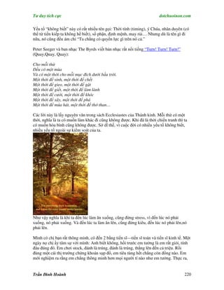 Tư duy tích cực                                                         dotchuoinon.com

Yếu tố “không biết” này có rất nhiều tên gọi: Thời tính (timing), ý Chúa, nhân duyên (có
thể từ tiền kiếp ta không hề biết), số phận, định mệnh, may rủi… Nhưng dù là tên gì đi
nữa, nó cũng đều ám chỉ “Ta chẳng có quyền lực gì trên nó cả.”

Peter Seeger và ban nhạc The Byrds viết bản nhạc rất nổi tiếng “Turn! Turn! Turn!”
(Quay,Quay, Quay):

Cho mỗi thứ
Đều có một mùa
Và có một thời cho mỗi mục đích dưới bầu trời.
Một thời để sinh, một thời để chết
Một thời để gieo, một thời để gặt
Một thời để giết, một thời để làm lành
Một thời để cười, một thời để khóc
Một thời để xây, một thời để phá
Một thời để múa hát, một thời để thở than…

Các lời này là lấy nguyên văn trong sách Ecclesiastes của Thánh kinh. Mỗi thứ có một
thời, nghĩa là ta có muốn làm khác đi cũng không được. Khi đã là thời chiến tranh thì ta
có muốn hòa bình cũng không được. Sở dĩ thế, vì cuộc đời có nhiều yếu tố không biết,
nhiều yếu tố ngoài sự kiểm soát của ta.




Như vậy nghĩa là khi ta đến lúc làm ăn xuống, cũng đừng stress, vì đến lúc nó phải
xuống, nó phải xuống. Và đến lúc ta làm ăn lên, cũng đừng kiêu, đến lúc nó phải lên,nó
phải lên.

Mình có chị bạn rất thông minh, có đến 2 bằng tiến sĩ—tiến sĩ toán và tiến sĩ kinh tế. Một
ngày nọ chị ấy tâm sự với mình: Anh biết không, hồi trước em tưởng là em rất giỏi, tính
đâu đúng đó. Em chơi stock, đánh là trúng, đánh là trúng, thắng lên đến cả triệu. Rồi
đùng một cái thị trường chứng khoán sụp đổ, em tiêu tùng hết chẳng còn đồng nào. Em
mới nghiệm ra rằng em chẳng thông minh hơn mọi người tí nào như em tưởng. Thực ra,


Trần Đình Hoành                                                                       220
 