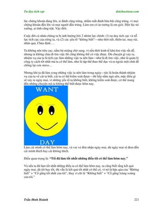 Tư duy tích cực                                                           dotchuoinon.com

lúc chứng khoán đang lên, ai đánh cũng trúng, nhắm mắt đánh bừa bãi cũng trúng, vì mọi
chứng khoán đều lên và mọi người đều trúng. Làm em có ảo tưởng là em giỏi. Đến lúc nó
xuống, ai tính cũng trật. Vậy thôi.

Cuộc đời cá nhân chúng ta bị ảnh hưởng bởi 2 nhóm lực chính: (1) tư duy tích cực và nỗ
lực tích cực của riêng ta, và (2) các yếu tố “không biết”—như thời tiết, thiên tai, may rủi,
nhân quả, Chúa định….

Ta không nên tiêu cực, nằm há miệng chờ sung, vì nếu thời kinh tế khá tìm việc rất dễ,
nhưng ta không chịu đi tìm việc thì cũng không thể có việc được. Dù chuyện gì xảy ra,
nhiệm vụ của ta là tích cực làm những việc ta nên làm—như là đi tìm việc, như là quản lý
công ty cách tốt nhất mà ta có thể làm, như là tập thể thao thể dục và ra ngoài một chút để
chống lại cơn stress…

Nhưng khi ta đã làm xong những việc ta nên làm trong ngày—tức là hoàn thành nhiệm
vụ của ta về cái ta biết, cái ta có thể kiểm soát được—thì hãy nằm ngủ yên, mặc điều gì
sẽ xảy ra ngày mai, vì những yếu tố ta không biết, không kiểm soát được, có thể mang
đến những chuyện mà ta không thể biết được hôm nay.




Làm cái mình có thể làm hôm nay, và vui vẻ đón nhận ngày mai, dù ngày mai sẽ đem đến
cái mình thích hay cái không thích.

Điều quan trọng là: “Tôi đã làm tốt nhất những điều tôi có thể làm hôm nay.”

Và nếu ta đã làm tốt nhất những điều ta có thể làm hôm nay, ta cũng biết rằng kết quả
ngày mai, dù tồi hay tốt, thì vẫn là kết quả tốt nhất có thể có, vì nó là hậu qủa của “Không
biết” + “Cố gắng tốt nhất của tôi”, thay vì chỉ là “Không biết” + “Cố gắng loàng xoàng
của tôi.”




Trần Đình Hoành                                                                          221
 