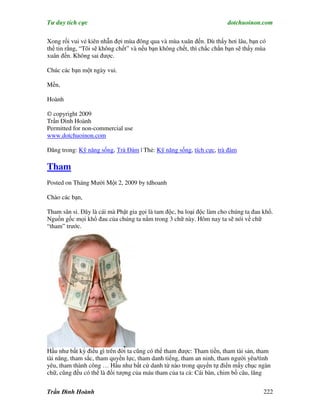 Tư duy tích cực                                                        dotchuoinon.com

Xong rồi vui vẻ kiên nhẫn đợi mùa đông qua và mùa xuân đến. Dù thấy hơi lâu, bạn có
thể tin rằng, “Tôi sẽ không chết” và nếu bạn không chết, thì chắc chắn bạn sẽ thấy mùa
xuân đến. Không sai được.

Chúc các bạn một ngày vui.

Mến,

Hoành

© copyright 2009
Trần Đình Hoành
Permitted for non-commercial use
www.dotchuoinon.com

Đăng trong: Kỹ năng sống, Trà Đàm | Thẻ: Kỹ năng sống, tích cực, trà đàm

Tham
Posted on Tháng Mười Một 2, 2009 by tdhoanh

Chào các bạn,

Tham sân si. Đây là cái mà Phật gia gọi là tam độc, ba loại độc làm cho chúng ta đau khổ.
Nguồn gốc mọi khổ đau của chúng ta nằm trong 3 chữ này. Hôm nay ta sẽ nói về chữ
“tham” trước.




Hầu như bất kỳ điều gì trên đời ta cũng có thể tham được: Tham tiền, tham tài sản, tham
tài năng, tham sắc, tham quyền lực, tham danh tiếng, tham an ninh, tham người yêu/tình
yêu, tham thành công … Hầu như bất cứ danh từ nào trong quyển tự điển mấy chục ngàn
chữ, cũng đều có thể là đối tượng của máu tham của ta cả: Cái bàn, chim bồ câu, lăng


Trần Đình Hoành                                                                      222
 