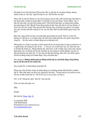 Tư duy tích cực                                                           dotchuoinon.com

Dĩ nhiên là nói vẫn luôn luôn dễ hơn làm. Bởi vì nếu bạn tố cáo tham nhũng, đương
nhiên là bạn sẽ “làm hại” người bị bạn tố cáo. Thế thì làm sao đây?

Thưa, đây là câu hỏi không có câu trả lời chung, mà tùy theo mỗi trường hợp, bạn phải tự
hỏi lòng mình và phải tự quyết định. Có thể bạn tố cáo anh chàng “tham nhũng” này vì
hắn lấy mất chức của bạn mấy tháng trước? Nếu thế thì bạn thực sự chống tham nhũng
hay bạn đang trả thù? Mà dù là bạn đang muốn trả thù, bạn vẫn nên tố cáo hay không, vì
đó là việc tốt cho xã hội? Hay bạn nên đợi khi bạn thực sự không còn ganh tị với người
này nữa, rồi hãy tính đến chuyện tố cáo sau, để chắc chắn là mình khách quan trong việc
làm?

Rốt cuộc cũng chính cái tâm của mình phải quyết định cho mình. Nếu ta có tâm tốt,
không có ý đồ hại ai vì cá nhân mình, lại luôn luôn tránh thiệt hại cho người càng nhiều
càng tốt … thì ước muốn và hành động của ta thường là tốt.

Nhưng khi các chính trị gia hại cả triệu người để, họ tin trong lòng, là giúp cả triệu hay cả
tỉ người khác, thì chúng ta cần xét lại… vì với các con số lớn như vậy, các tính toán của
ta rất khó để chính xác. Thông thường thì, chết chóc và đổ vỡ thấy ngay trước mắt, nhưng
hạnh phúc cho xã hội thì chỉ là một cái bánh vẽ của tương lai. Kinh nghiệm của lịch sử
thế giới thường cho thấy thế. Vì vậy, khi nói đến đau thương chết chóc cho nhiều người,
tốt hơn là đừng tưởng ta là thánh đang “thay trời hành đạo.”

Nói chung là, Không những tâm ta không muốn hại ai, mà hành động cũng không
hại ai, thì đó mới là ước muốn tốt.

Suy tư phải tốt, và hành động cũng phải tốt.

Dùng mục đích để biện mình cho hành động là con đường nhanh nhất để biến ta thành
đại ác. Như chặt chân con để nó tốt, không đi chơi bậy. “Trong lòng tôi chỉ muốn con tôi
tốt mà, tôi đâu muốn hại nó.” Đó là lối suy tư của ác quỷ, các bạn ạ.

Chỉ “ý tốt” không đủ, phải “làm tốt” nữa mới đủ.

Chúc các bạn một ngày vui.

Mến,

Hoành

Bài liên hệ: Tham, Sân, Si

© copyright 2009
Trần Đình Hoành
Permitted for non-commercial use
www.dotchuoinon.com




Trần Đình Hoành                                                                          225
 