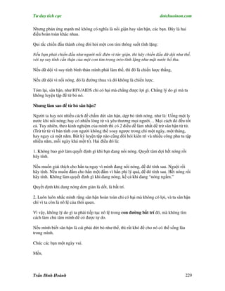 Tư duy tích cực                                                          dotchuoinon.com

Nhưng phản ứng mạnh mẽ không có nghĩa là nổi giận hay sân hận, các bạn. Đây là hai
điều hoàn toàn khác nhau.

Qui tắc chiến đấu thành công đòi hỏi một con tim thông suốt tĩnh lặng:

Nếu bạn phải chiến đấu như người nổi điên vì tức giận, thì hãy chiến đấu dữ dội như thế,
với sự suy tính c n thận của một con tim trong trẻo tĩnh lặng như mặt nước hồ thu.

Nếu dữ dội vì suy tính bình thản mình phải làm thế, thì đó là chiến lược thắng,

Nếu dữ dội vì nổi nóng, đó là đường thua và đó không là chiến lược.

Tóm lại, sân hận, như HIV/AIDS chỉ có hại mà chẳng được lợi gì. Chẳng lý do gì mà ta
không luyện tập để từ bỏ nó.

Nhưng làm sao để từ bỏ sân hận?

Người ta hay nói nhiều cách để chấm dứt sân hận, dẹp bỏ tính nóng, như là: Uống một ly
nước khi nổi nóng; hay có nhiều lòng từ và yêu thương mọi người… Mọi cách đó đều tốt
cả. Tuy nhiên, theo kinh nghiệm của mình thì có 2 điều dễ làm nhất để trừ sân hận từ từ.
(Trừ từ từ vì bản tính con người không thể xoay ngược trong chỉ một ngày, một tháng,
hay ngay cả một năm. Bất kỳ luyện tập nào cũng đòi hỏi kiên trì và nhiều công phu tu tập
nhiều năm, mỗi ngày khá một tí). Hai điều đó là:

1. Không bao giờ làm quyết định gì khi bạn đang nổi nóng. Quyết tâm đợi hết nóng rồi
hãy tính.

Nếu muốn giải thích cho hắn ta ngay vì mình đang nổi nóng, để đó tính sau. Nguội rồi
hãy tính. Nếu muốn đấm cho hắn một đấm vì hắn phi lý quá, để đó tính sau. Hết nóng rồi
hãy tính. Không làm quyết định gì khi đang nóng, kể cả khi đang “nóng ngầm.”

Quyết định khi đang nóng đơn giản là dốt, là bất trí.

2. Luôn luôn nhắc mình rằng sân hận hoàn toàn chỉ có hại mà không có lợi, và ta sân hận
chỉ vì ta còn là nô lệ của thói quen.

Vì vậy, không lý do gì ta phải tiếp tục nô lệ trong con đường bất trí đó, mà không tìm
cách làm chủ tâm mình để có được tự do.

Nếu mình biết sân hận là cái phải dứt bỏ như thế, thì rất khó để cho nó có thể sống lâu
trong mình.

Chúc các bạn một ngày vui.

Mến,




Trần Đình Hoành                                                                           229
 