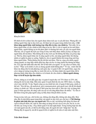 Tư duy tích cực                                                         dotchuoinon.com




Khuyến khích

Dĩ nhiên là lời ta khen làm cho người được khen tích cực và yêu đời hơn. Nhưng đối với
những người thực tập tư duy tích cực, lời khen lại còn quan trọng nhiều hơn nữa, vì lời
khen tặng người khác ảnh hưởng trực tiếp đến tư duy của chính ta. Thứ nhất, lời ta
khen người khác sẽ cho chính ta biết rằng ta tự tin. Bởi vì chỉ có người tự tin mới khen
người khác, người không tự tin thì ghen ghét và thường bới móc cái yếu của người khác.
Thứ hai, chỉ có người đủ tích cực trong tư duy mới thấy được nhiều cái hay cái đẹp của
người khác để mà khen. Nếu không đủ tư duy tích cực thì không thể thấy cái gì hay đẹp
cả. Thứ ba, khen người khác tức là nâng người ta lên, mà nâng người khác lên đương
nhiên có nghĩa là giảm ta xuống. Nghĩa là, chỉ có người khiêm tốn trong lòng mới hay
khen người khác. Thiếu khiêm tốn thì rất khó mà khen. Thứ tư, càng yêu nhiều người
chung quanh, ta càng thấy nhiều điểu hay đẹp của họ và càng muốn tán dương họ bằng
lời. Các cặp tình nhân đều như thế. Đó là bản tính con người. Vì vậy nếu ta ít khen, hãy
tự hỏi: “Thực sự là mình có yêu ai chung quanh mình không đây?” Vì vậy , trước khi lời
khen tác động như là một phương cách giáo dục và quản lí đối với người khác, ngay lúc
còn ở dạng tư tưởng trong đầu ta, trước khi nói ra, lời khen dành cho người khác đã là
phương thuốc thần diệu cho chính ta và là thước đo cho chính ta. Khen người nhưng
thực ra là để luyện tập tâm mình.

Ở trên, chúng ta có nói đến giáo dục và quản lí mạch nha với 75% khen và 25% chê,
nhưng đó chỉ là mức thấp. Đến mức quản lí tuyệt đỉnh thì chỉ còn 100% khen, và chẳng
còn tí nào chê hết. Ví dụ: Người cộng sự của mình hơi yếu về quản lí thời gian, mình có
thể nói: “Em rất hay, rất analytical, giỏi communication, giải quyết mọi vấn đề rất nhanh
chóng và chính xác. Nếu em quản lí thời gian hay hơn một tí, làm cho việc sử dụng thời
gian có hiệu quả hơn, thì năng xuất của em sẽ còn tăng thêm được rất nhiều.” Ta vẫn có
thể khen trong khi giúp người cộng sự thấy được khuyết điểm của họ.

Trong tư duy tích cực, chê là tiêu cực, không cần dùng đến, không nên dùng đến. Hơn
nữa, đây là một điểm quan trọng khác mà người tư duy tích cực cần lưu ý: Chê thường
là phản ánh tính tiêu cực của người nói. Nếu ta chê, mà không biết dùng lời khen để
vạch ra khuyết điểm, thì, một là, khả năng sử dụng lời nói của ta còn yếu, hai là, ta còn
rất tiêu cực trong tư duy. (Tuy nhiên quản lí là một nghệ thuật. Trong trường hợp nào đó,
với một người nào đó, có thể là chê thẳng mặt, thì người đó mới “nhập tâm” lúc đó.
Nhưng đây là ngoại lệ, mà đã là ngoại lệ thì có nghĩa là chỉ nên có một năm một lần).


Trần Đình Hoành                                                                        23
 