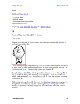 Tư duy tích cực                                                         dotchuoinon.com

Hoành

Bài liên hệ: Tham, Sân, Si

© copyright 2009
Trần Đình Hoành
Permitted for non-commercial use
www.dotchuoinon.com

Đăng trong: Thiền, Thiền Thi, Trà Đàm | Thẻ: Thiền, tích cực

Si
Posted on Tháng Mười Một 5, 2009 by tdhoanh

Chào các bạn,

Hôm nay ta nói đến chữ “Si” trong Phật học, chữ cuối cùng trong tam độc tham sân si,
nguồn gốc của mọi khổ đau.




Chắc là ai trong chúng ta cũng đã biết cây si của các chàng si tình trồng trước cửa nhà các
cô. Sở dĩ gọi là si, vì khi yêu thì thành mù quáng. Si là mù quáng, ngu dốt, đần độn… Vì
vậy nên mới nói “si mê”. Đã mê thì phải si, chưa si là chưa mê.

Trong Phật học, si là (1) không biết về nguyên lý căn bản của vũ trụ và đời sống: Tất cả
mọi sự đều phù du, không chắc chắn, thay đổi không ngừng—tức là, mọi sự đều “vô
thường” (non-permanent), và (2) mê say ôm chặt (tức là “chấp” vào, attached to) những
cái vô thường đó.

Ở đây, chúng ta không cần phải đi sâu rốt ráo vào vô thường và chấp của những người tu
đường Bồ tát, mà có thể dùng một khái niệm tương tự trong tư tưởng và luận lý Tây
phương khá quen thuộc với chúng ta ngày nay. Đó là khái niệm “tương đối” (relative,
relativity).




Trần Đình Hoành                                                                        230
 