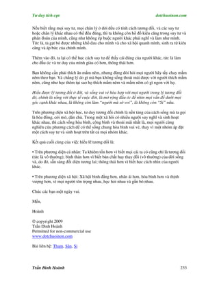 Tư duy tích cực                                                        dotchuoinon.com

Nếu biết rằng mọi suy tư, mọi chân lý ở đời đều có tính cách tương đối, và các suy tư
hoặc chân lý khác nhau có thể đều đúng, thì ta không còn hồ đồ kiêu căng trong suy tư và
phán đoán của mình, cũng như không ép buộc người khác phải nghĩ và làm như mình.
Tức là, ta gạt bỏ được những khổ đau cho mình và cho xã hội quanh mình, sinh ra từ kiêu
căng và áp bức của chính mình.

Thêm vào đó, ta lại có thể học cách suy tư để thấy cái đúng của người khác, tức là làm
cho đầu óc và tư duy của mình giàu có hơn, thông thái hơn.

Bạn không cần phải thích ăn mắm nêm, nhưng đừng đòi hỏi mọi người hãy tNy chay mắm
nêm theo bạn. Và chẳng lý do gì mà bạn không sống thoải mái được với người thích mắm
nêm, cũng như học thêm tại sao họ thích mắm nêm và mắm nêm có gì ngon với họ.

Hiểu được lý tương đối ở đời, và sống vui vẻ hòa hợp với mọi người trong lý tương đối
đó, chính là sống với thực tế cuộc đời, là mở rộng đầu óc để nhìn mọi vấn đề dưới mọi
góc cạnh khác nhau, là không còn làm “người mù sờ voi”, là không còn “Si” nữa.

Trên phương diện xã hội học, tư duy tương đối chính là nền tảng của cách sống mà ta gọi
là hòa đồng, cởi mở, dân chủ. Trong một xã hôi có nhiều người suy nghĩ và sinh hoạt
khác nhau, thì cách sống hòa bình, công bình và thoải mái nhất là, mọi người cùng
nghiên cứu phương cách để có thể sống chung hòa bình vui vẻ, thay vì một nhóm áp đặt
một cách suy tư và sinh hoạt trên tất cả mọi nhóm khác.

Kết quả cuối cùng của việc hiểu lẽ tương đối là:

• Trên phương diện cá nhân: Ta khiêm tốn hơn vì biết mọi cái ta có cũng chỉ là tương đối
(tức là vô thường); bình thản hơn vì biết bản chất hay thay đổi (vô thường) của đời sống
và, do đó, sẵn sàng đối diện tương lai; thông thái hơn vì biết học cách nhìn của người
khác.

• Trên phương diện xã hội: Xã hội bình đẳng hơn, nhân ái hơn, hòa bình hơn và thịnh
vượng hơn, vì mọi người tôn trọng nhau, học hỏi nhau và gắn bó nhau.

Chúc các bạn một ngày vui.

Mến,

Hoành

© copyright 2009
Trần Đình Hoành
Permitted for non-commercial use
www.dotchuoinon.com

Bài liên hệ: Tham, Sân, Si




Trần Đình Hoành                                                                       233
 