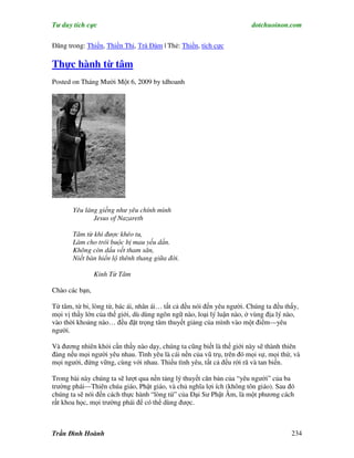 Tư duy tích cực                                                         dotchuoinon.com

Đăng trong: Thiền, Thiền Thi, Trà Đàm | Thẻ: Thiền, tích cực

Thực hành từ tâm
Posted on Tháng Mười Một 6, 2009 by tdhoanh




       Yêu láng giềng như yêu chính mình
              Jesus of Nazareth

       Tâm từ khi được khéo tu,
       Làm cho trói buộc bị mau yếu dần.
       Không còn dấu vết tham sân,
       Niết bàn hiển lộ thênh thang giữa đời.

                Kinh Từ Tâm

Chào các bạn,

Từ tâm, từ bi, lòng từ, bác ái, nhân ái… tất cả đều nói đến yêu người. Chúng ta đều thấy,
mọi vị thầy lớn của thế giới, dù dùng ngôn ngữ nào, loại lý luận nào, ở vùng địa lý nào,
vào thời khoảng nào… đều đặt trọng tâm thuyết giảng của mình vào một điểm—yêu
người.

Và đương nhiên khỏi cần thầy nào dạy, chúng ta cũng biết là thế giới này sẽ thành thiên
đàng nếu mọi người yêu nhau. Tình yêu là cái nền của vũ trụ, trên đó mọi sự, mọi thứ, và
mọi người, đứng vững, cùng với nhau. Thiếu tình yêu, tất cả đều rời rã và tan biến.

Trong bài này chúng ta sẽ lượt qua nền tảng lý thuyết căn bản của “yêu người” của ba
trường phái—Thiên chúa giáo, Phật giáo, và chủ nghĩa lợi ích (không tôn giáo). Sau đó
chúng ta sẽ nói đến cách thực hành “lòng từ” của Đại Sư Phật Âm, là một phương cách
rất khoa học, mọi trường phái để có thể dùng được.



Trần Đình Hoành                                                                       234
 